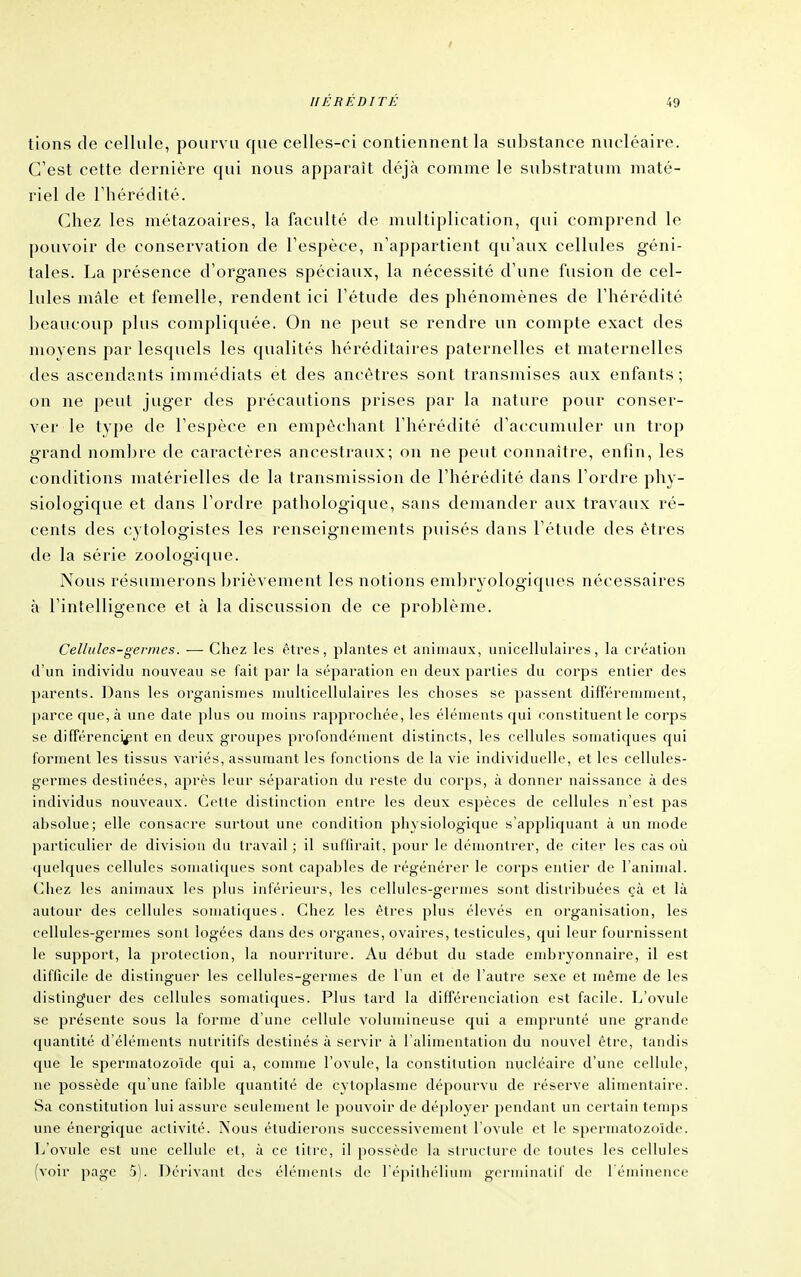 tions de cellule, pourvu que celles-ci contiennent la substance nucléaire. C'est cette dernière qui nous apparaît déjà comme le substratum maté- riel de riiérédité. Chez les métazoaires, la faculté de multiplication, qui comprend le pouvoir de conservation de Tespèce, n'appartient qu'aux cellules géni- tales. La présence d'organes spéciaux, la nécessité d'une fusion de cel- lules mâle et femelle, rendent ici l'étude des phénomènes de l'hérédité ])eaucoup plus compliquée. On ne peut se rendre un compte exact des moyens par lesquels les qualités héréditaires paternelles et maternelles des ascendants immédiats et des ancêtres sont transmises aux enfants ; on ne ])eut juger des précautions prises par la nature pour conser- ver le type de l'espèce en empècliant l'hérédité d'accumuler un trop grand nombre de caractères ancestraux; ou ne peut connaître, enfin, les conditions matérielles de la transmission de l'hérédité dans l'ordre phy- siologique et dans l'ordre pathologique, sans demander aux travaux ré- cents des cytologistes les renseignements puisés dans l'étude des êtres de la série zoologique. Nous résumerons brièvement les notions embryologiques nécessaires à l'intelligence et à la discussion de ce problème. Cellules-germes. — Chez les êtres, plantes et animaux, unicellulaires, la création d'un individu nouveau se fait par la séparation en deux jiarlics du corps entier des ])arents. Dans les organismes multicellulaires les choses se passent différemment, parce que, à une date plus ou moins rapprochée, les éléments qui constituent le corps se différenciant en deux groupes profondément distincts, les cellules somalicjues c[ui forment les tissus variés, assumant les fonctions de la vie individuelle, et les cellules- germes destinées, après leur séparation du reste du corps, à donner naissance à des individus nouveaux. Cette distinction entre les deux espèces de cellules n'est pas absolue; elle consacre surtout une condition physiologique s'appliquant à un mode particulier de division du travail ; il suffirait, pour le démontrer, de citer les cas où c|uelcpies cellules somaliques sont capables de régénérer le corps entier de l'animal. Chez les animaux les plus inférieurs, les cellules-germes sont distribuées çà et là autour des cellules somatiques. Chez les êtres plus élevés en organisation, les cellules-germes sont logées dans des organes, ovaires, testicules, qui leur fournissent le support, la protection, la nourriture. Au début du stade embryonnaire, il est difficile de distinguer les cellules-germes de l'un et de l'autre sexe et même de les distinguer des cellules somatiques. Plus tard la différenciation est facile. L'ovule se présente sous la forme d'une cellule volumineuse qui a emprunté une grande quantité d'éléments nutritifs destinés à servir à l'alimentation du nouvel être, tandis que le spermatozoïde qui a, comme l'ovule, la constitution nucléaire d'une cellule, ne possède qu'une faible quantité de cytoplasme dépourvu de réserve alimentaire. Sa constitution lui assure seulement le pouvoir de déployer pendant un certain temps une énergique activité. Nous étudierons successivement l'ovule et le spermatozoïde. L'ovule est une cellule et, à ce titre, il possède la slrucUire de toutes les cellules (voir page 5). Dérivant des éléments de l'i-pilliélium germinalif de l'éminence