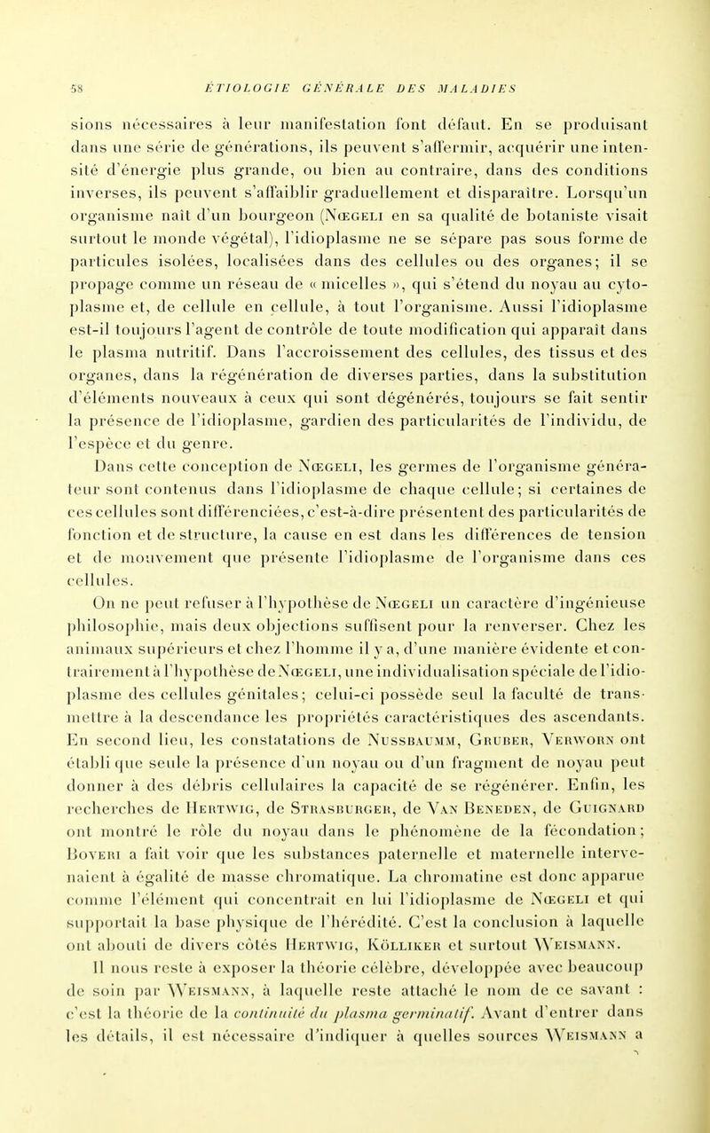 sions nécessaires à leur manifestation font défaut. En se produisant dans une série de générations, ils peuvent s'affermir, acquérir une inten- sité d'énergie plus grande, ou bien au contraire, dans des conditions inverses, ils peuvent s'aftaiblir graduellement et disparaître. Lorsqu'un organisme naît d'un bourgeon (Nœgeli en sa qualité de botaniste visait surtout le monde végétal), l'idioplasme ne se sépare pas sous forme de particules isolées, localisées dans des cellules ou des organes; il se propage comme un réseau de « micelles », qui s'étend du noyau au cyto- plasme et, de cellule en cellule, à tout l'organisme. Aussi l'idioplasme est-il toujours l'agent de contrôle de toute modification qui apparaît dans le plasma nutritif. Dans l'accroissement des cellules, des tissus et des organes, dans la régénération de diverses parties, dans la substitution d'éléments nouveaux à ceux qui sont dégénérés, toujours se fait sentir la présence de l'idioplasme, gardien des particularités de l'individu, de l'espèce et du genre. Dans cette conception de Nœgeli, les germes de l'organisme généra- teur sont contenus dans l'idioplasme de chaque cellule; si certaines de ces cellules sont différenciées, c'est-à-dire présentent des particularités de fonction et de structure, la cause en est dans les différences de tension et de mouvement que présente l'idioplasme de l'organisme dans ces cellules. On ne peut refuser à l'hypothèse de Nœgeli un caractère d'ingénieuse philosophie, mais deux objections suffisent pour la renverser. Chez les animaux supérieurs et chez l'homme il y a, d'une manière évidente et con- trairement à l'hypo thèse de Nœgeli, une individualisation spéciale de l'idio- plasme des cellules génitales ; celui-ci possède seul la faculté de trans- mettre à la descendance les propriétés caractéristiques des ascendants. En second lieu, les constatations de Nussbaumm, Gruber, Verworx ont établi que seule la présence d'un noyau ou d'un fragment de noyau peut donner à des débris cellulaires la capacité de se régénérer. Enfin, les recherches de Hertwig, de Stra.sburger, de Van Beneden, de Guignaud ont montré le rôle du noyau dans le phénomène de la fécondation; Boveri a fait voir que les substances paternelle et maternelle interve- naient à égalité de masse chromatique. La chroinatine est donc apparue comme l'élément qui concentrait en lui l'idioplasme de Nœgeli et qui supportait la base physique de l'hérédité. C'est la conclusion à laquelle ont abouti de divers côtés Hertwig, Kolliker et surtout Weismann. 11 nous reste à exposer la théorie célèbre, développée avec beaucou]) de soin i)ar Weismanx, à laquelle reste attaché le nom de ce savant : c'est la théorie de la contimiih' dit plasma gcrniinalif. Avant d'entrer dans les détails, il est nécessaire d'indi(|uer à quelles sources Weismann a