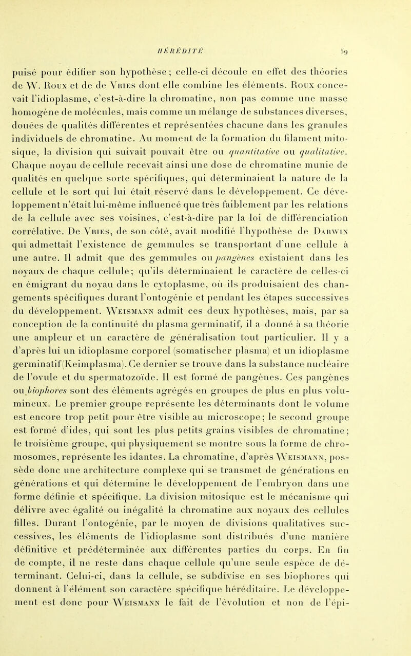 puisé pour édifier son hypothèse ; celle-ci découle en effet des théories de VV. Roux et de de Vries dont elle combine les éléments. Roux conce- vait Fidioplasme, c'est-à-dire la chromatine, non pas comme une masse homogène de molécules, mais comme un mélange de substances diverses, douées de qualités différentes et représentées chacune dans les granules individuels de chromatine. Au moment de la formation du filament mito- sique, la division qui suivait pouvait être ou (jnanlitalis>e ou qualilath'c. Chaque noyau de cellule recevait ainsi une dose de chromatine munie de qualités en quelque sorte spécifiques, qui déterminaient la nature de la cellule et le sort qui lui était réservé dans le développement. Ce déve- loppement n'était lui-même influencé que très faiblement par les relations de la cellule avec ses voisines, c'est-à-dire par la loi de différenciation corrélative. De Vries, de son côté, avait modifié l'hypothèse de Darwin qui admettait l'existence de gemmules se transportant d'une cellule à une autre. Il admit que des gemmules ou paiigènes existaient dans les noyaux de chaque cellule; qu'ils déterminaient le caractère de celles-ci en émigrant du noyau dans le cytoplasme, où ils produisaient des chan- gements spécifiques durant l'ontogénie et pendant les étapes successives du développement. Weismann admit ces deux hypothèses, mais, par sa conception de la continuité du plasma germinatif, il a donné à sa théorie une ampleur et un caractère de généralisation tout particulier. Il y a d'après lui un idioplasme corporel (somatischer plasma) et un idioplasme germinatif (Keimplasma). Ce dernier se trouve dans la substance nucléaire de l'ovule et du spermatozoïde. Il est formé de pangènes. Ces pangènes ou bi'ojj/tores sont des éléments agrégés en groupes de plus en plus volu- mineux. Le premier groupe représente les déterminants dont le volume est encore trop petit pour être visible au microscope; le second groupe est formé d'ides, qui sont les plus petits grains visibles de chromatine; le troisième groupe, qui physiquement se montre sous la forme de chro- mosomes, représente les idantes. La chromatine, d'après Weismann, pos- sède donc une architecture complexe qui se transmet de générations en générations et qui détermine le développement de l'embryon dans une forme définie et spécifique. La division mitosique est le mécanisme qui délivre avec égalité ou inégalité la chromatine aux noyaux des cellules filles. Durant l'ontogénie, par le moyen de divisions qualitatives suc- cessives, les éléments de l'idioplasme sont distribués d'une manière définitive et prédéterminée aux différentes parties du corps. En fin de compte, il ne reste dans chaque cellule qu'une seule espèce de dé- terminant. Celui-ci, dans la cellule, se subdivise en ses biophores qui donnent à l'élément son caractère spécifique héréditaire. Le développe- ment est donc pour Weismann le fait de l'évolution et non de l'épi-