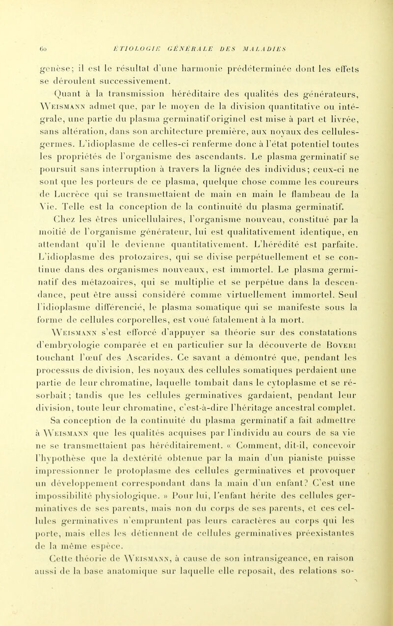 genèse; il est le résultat cruiie harmonie prédéterminée dont les effets se déroulent successivement. Quant à la transmission héréditaire des qualités des générateurs, ^^'EISMA^•^• admet que, par le moyen de la division quantitative ou inté- grale, une partie du plasma germinatif originel est mise à part et livrée, sans altération, dans son architecture première, aux noyaux des cellules- germes. L'idioplasnie de celles-ci renferme donc à Tétat potentiel toutes les propriétés de l'organisme des ascendants. Le plasma germinatif se poursuit sans interruption à travers la lignée des individus; ceux-ci ne sont que les porteurs de ce plasma, quelque chose comme les coureurs de Lucrèce qui se transmettaient de main en main le flambeau de la A ie. Telle est la conception de la continuité du plasma germinatif. Chez les êtres unicellulaires, l'organisme nouveau, constitué par la moitié de l'organisme générateur, lui est qualitativement identique, en attendant qu'il le devienne quantitativement. L'hérédité est parfaite. L'idioplasme des protozaires, qui se divise perpétuellement et se con- tinue dans des organismes nouveaux, est immortel. Le plasma germi- natif des métazoaires, qui se multiplie et se jierpétue dans la descen- dance, peut être aussi considéré comme virtuellement immortel. Seul l'idioplasme didérencié, le plasma somatique qui se manifeste sous la forme de cellules corporelles, est voué fatalement à la mort. AVeisma>x s'est efforcé d'appuyer sa théorie sur des constatations d'embryologie comparée et en particulier sur la découverte de Boveri touchant l'œuf des Ascarides. Ce savant a démontré que, pendant les processus de division, les noyaux des cellules somatiques perdaient une partie de leur chromatine, laquelle tombait dans le cytoplasme et se ré- sorbait; tandis c[ue les cellides germinatives gardaient, pendant leur division, toute leur chromatine, c'est-à-dire l'héritage ancestral complet. Sa conception de la continuité du plasma germinatif a fait admettre à AN'eismanx que les qualités acquises par l'iiulividu au cours de sa vie ne se transmettaient pas héréditairement. « Comment, dil-il, concevoir rhvpothèse que la dextérité oljtenue par la main d'un pianiste j)uisse impressionner le protoplasme des cellules germinatives et provo([uer un développement correspo-ndaiit dans la maiu d'un enfant? (]'est une impossibilité pliysiologique. » Pour bii, l'eufaiit liérilc des cellules ger- minatives de ses parents, nuiis non tlu corps de ses parents, et ces cel- lules gez'minatives n'empruntent pas leurs caractères au corps qui les porte, mais elles les détiennent de cellules germinatives préexistantes de la même espèce. Cette théorie de Weism.vnx, à cause de son intransigeance, en raison aussi de la base anatomi([ue sur laf|uclle elle rejjosait, des relations so-