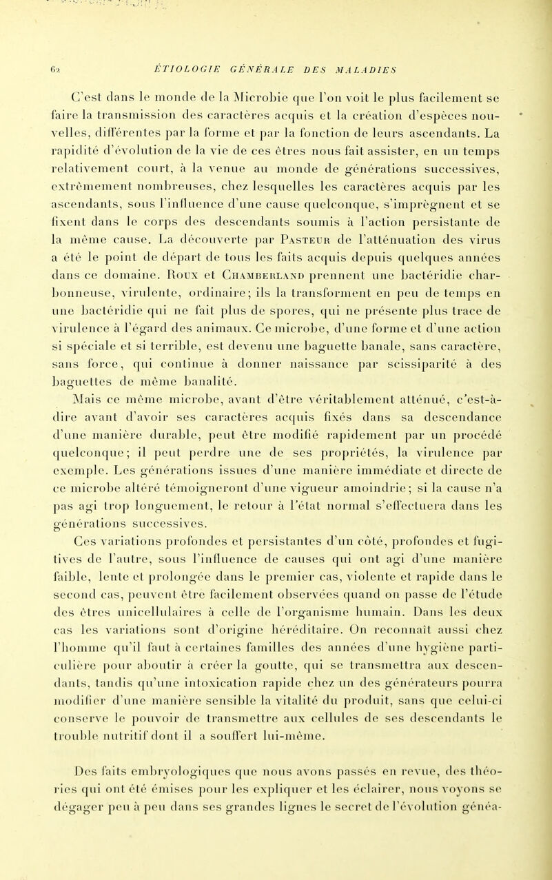 C'est dans le monde de la ûlicrobie que Ton voit le plus facilement se faire la transmission des caractères acquis et la création d'espèces nou- velles, différentes par la forme et par la fonction de leurs ascendants. La rapidité d'évolution de la vie de ces êtres nous fait assister, en un temps relativement court, à la venue au monde de générations successives, extrêmement nombreuses, chez lesquelles les caractères acquis par les ascendants, sous l'influence d'une cause quelconque, s'imprèg-nent et se fixent dans le corps des descendants soumis à l'action persistante de la même cause. La découverte par Pasteur de l'atténuation des virus a été le point de départ de tous les faits acquis depuis quelques années dans ce domaine. Roux et Chamberland prennent une bactéridie char- bonneuse, virulente, ordinaire; ils la transforment en peu de temps en une jjactéridie qui ne fait plus de spores, qui ne présente plus trace de virulence à l'égard des animaux. Ce microbe, d'une forme et d'une action si spéciale et si terrible, est devenu une baguette banale, sans caractère, sans force, qui continue à donner naissance par scissiparité à des baguettes de même banalité. jNlais ce même microbe, avant d'être véritablement atténué, c'est-à- dire avant d'avoir ses caractères acquis fixés dans sa descendance d'une manière durable, peut être modifié rapidement par un procédé quelconque; il peut perdre une de ses propriétés, la virulence par exemple. Les générations issues d'une manière immédiate et directe de ce microbe altéré témoigneront d'une vigueur amoindrie; si la cause n'a pas agi trop longuement, le retour à l'état normal s'effectuera dans les générations successives. Ces variations profondes et persistantes d'un côté, profondes et fugi- tives de l'autre, sous l'influence de causes qui ont agi d'une manière faible, lente et prolongée dans le premier cas, violente et rapide dans le second cas, peuvent être facilement observées quand on passe de l'étude des êtres unicellulaires à celle de l'organisme humain. Dans les deux cas les variations sont d'origine héréditaire. On reconnaît aussi chez l'homme qu'il faut à certaines familles des années d'une hygiène parti- culière pour aboutir à créer la goutte, qui se transmettra aux descen- dants, tandis qu'une intoxication rapide chez un des générateurs pourra modifier d'une manière sensible la vitalité du produit, sans que celui-ci conserve le pouvoir de transmettre aux cellules de ses descendants le trouble nutritif dont il a souffert lui-même. Des faits embryologiques que nous avons passés en revue, des lliéo- )-ies ((ui ont été émises [)Our les expliquer et les éclairer, nous voyons se dégager peu à peu dans ses grandes lignes le secret de l'évolution généa-