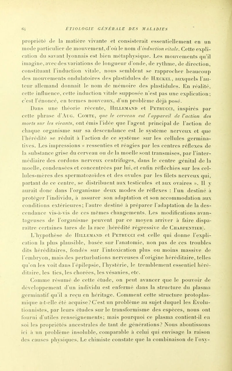 propriété de la matière vivante et consisterait essentiellement en un mode particulier de mouvement, d où le nom d induction vitale. Cette expli- cation du savant lyonnais est bien métaphysique. Les mouvements qu'il imagine, avec des variations de longueur d'onde, de rvthme. de direction, constituant l'induction vitale, nous semblent se rapprocher beaucoup des mouvements ondulatoires des plastidules de H.eckel. auxquels l'au- teur allemand donnait le nom de mémoire des plastidules. En réalité, cette influence, cette induction vitale supposée n'est pas une explication; c'est l'énoncé, en termes nouveaux, d'un problème déjà posé. Dans une théorie récente, Hilleai.vxd et Petrucci, inspirés par cette phrase d'AuG. Comte, que le cerceau eut l'appareil de l'action des morts sur les vivants, ont émis l'idée que l'agent principal de l'action de chaque organisme sur sa descendance est le système nerveux et que l'hérédité se réduit à l'action de ce système sur les cellules germina- tives. Les impressions « ressenties et réagies par les centres réflexes de la substance grise du cerveau ou de la moelle sont transmises, par l'inter- médiaire des cordons nerveux centrifuges, dans le centre génital de la moelle, condensées et concentrées par lui. et enfin réfléchies sur les cel- lules-mères des spermatozoïdes et des ovules par les filets nerveux qui, partant de ce centre, se distribuent aux testicules et aux ovaires ». Il y aurait donc dans l'organisme deux modes de réflexes : l'un destiné à protéger l'individu, à assurer son adaptation et son accommodation aux conditions extérieures; l'autre destiné à préparer l'adaptation de la des- cendance vis-à-A'is de ces mêmes changements. Les modifications avan- tageuses de l'organisme peuvent par ce moyen arriver à faire dispa- raître certaines tares de la race hérédité régressive de Charpextier). L'hvpothèse de Hillemaxd et Petricci est celle qui donne l'expli- cation la plus plausible, basée sur l'anatomie, non pas de ces troubles dits héréditaires, fondés sur l'intoxication plus ou moins massive de l'embryon, mais des perturbations nerveuses d'origine héréditaire, telles qu'on les voit dans l'épilepsie, l'hystérie, le tremblement essentiel héré- ditaire, les tics, les chorées, les vésanies, etc. Comme résumé de cette étude, on peut avancer que le pouvoir de développement d'un individu est enfermé dans la structure du plasma gcrminatif qu'il a reçu en héritage. Comment cette structure protoplas- mique a-t-elle été acquise ? C'est un problème au sujet duquel les Evolu- lioiinistes, par leurs études sur le transformisme des espèces, nous ont fourni d'utiles renseignements; mais pourquoi ce plasma contient-il en soi les propriétés ancestrales de tant de générations? .\ous aboutissons ici ;» un problème insoluble, comparable à celui qui envisage la raison des causes physiques. Le chimiste constate que la combinaison de l'oxy-