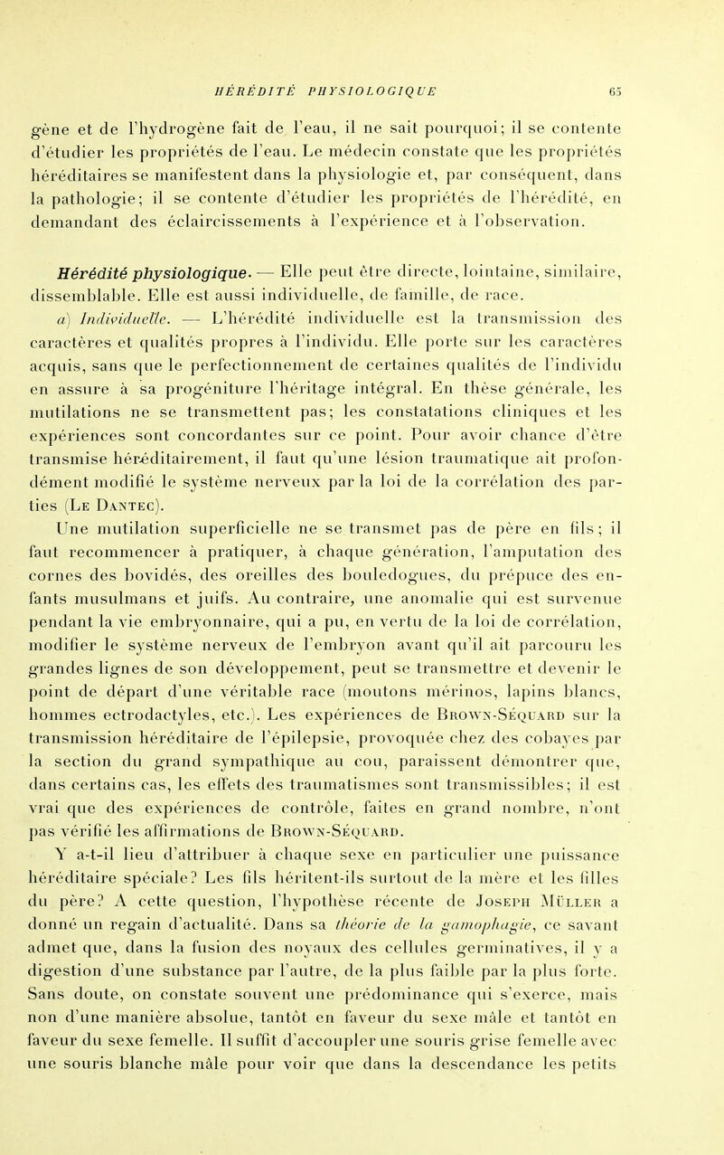 gène et de l'hydrogène fait de l'eau, il ne sait pourquoi; il se contente d'étudier les propriétés de l'eau. Le médecin constate que les propriétés héréditaires se manifestent dans la physiologie et, par conséquent, dans la pathologie; il se contente d'étudier les propriétés de l'hérédité, en demandant des éclaircissements à l'expérience et à l'ol^servation. Hérédité physiologique. — Elle peut être directe, lointaine, similaire, dissemblable. Elle est aussi individuelle, de famille, de race. a) IiidividiieUc. — L'hérédité individuelle est la transmission des caractères et qualités propres à l'individu. Elle porte sur les caractères acquis, sans que le perfectionnement de certaines qualités de l'individu en assure à sa progéniture l'héritage intégral. En thèse générale, les mutilations ne se transmettent pas; les constatations cliniques et les expériences sont concordantes sur ce point. Pour avoir chance d'être transmise hér.éditairement, il faut qu'une lésion traumatique ait profon- dément modifié le système nerveux par la loi de la corrélation des par- ties (Le Daî<tec). Lîne mutilation superficielle ne se transmet pas de père en fils ; il faut recommencer à pratiquer, à chaque génération, l'amputation des cornes des bovidés, des oreilles des bouledogues, du prépuce des en- fants musulmans et juifs. Au contraire, une anomalie qui est survenue pendant la vie embryonnaire, qui a pu, en vertu de la loi de corrélation, modifier le système nerveux de l'embryon avant qu'il ait parcouru les grandes lignes de son développement, peut se transmettre et devenir le point de départ d'une véritable race (moutons mérinos, lapins blancs, hommes ectroclactyles, etc.). Les expériences de Browa-Séquard sur la transmission héréditaire de l'épilepsie, provoquée chez des cobayes par la section du grand sympathique au cou, paraissent démontrer que, dans certains cas, les effets des traumatismes sont transmissibles ; il est vrai que des expériences de contrôle, faites en grand nombre, n'ont pas vérifié les affirmations de Brown-Séquard. Y a-t-il lieu d'attribuer à chaque sexe en particulier une puissance héréditaire spéciale? Les fils héritent-ils surtout de la mère et les filles du père? A cette question, l'hypothèse récente de Joseph Miller a donné un regain d'actualité. Dans sa théorie de la ga/nophagie, ce savant admet que, dans la fusion des noyaux des cellules germinatives, il y a digestion d'une substance par l'autre, de la plus faillie par la plus forte. Sans doute, on constate souvent une prédominance qui s'exerce, mais non d'une manière absolue, tantôt en faveur du sexe màle et tantôt en faveur du sexe femelle. Il suffit d'accoupler une souris grise femelle avec une souris blanche màle pour voir que dans la descendance les petits