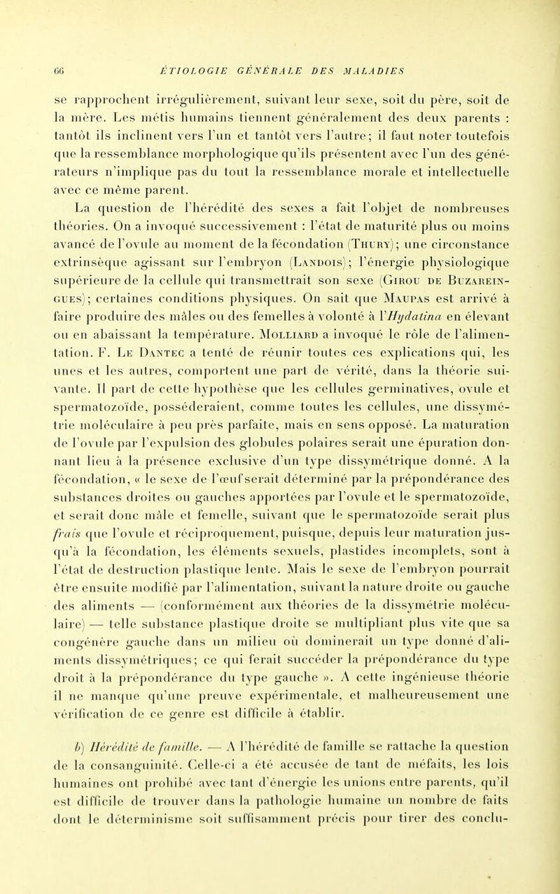se rapprochent irrégulièrement, suivant leur sexe, soit du père, soit de la mère. Les métis humains tiennent généralement des deux parents : tantôt ils inclinent vers l'un et tantôt vers l'autre; il faut noter toutefois que la ressemblance morphologique qu'ils présentent avec l'un des géné- rateurs n'implique pas du tout la ressemblance morale et intellectuelle avec ce même parent. La question de l'hérédité des sexes a fait l'objet de nombreuses théories. On a invoqué successivement : l'état de maturité plus ou moins avancé de l'ovule au moment de la fécondation (Thury) ; une circonstance extrinsèque agissant sur l'embiyon (Landois) ; l'énergie phy siologique supérieure de la cellule qui transmettrait son sexe (Giuou de Buzauein- GUEs); certaines conditions physiques. On sait que Maupas est arrivé à faire produire des mâles ou des femelles à volonté à VHijdaiina en élevant ou en abaissant la température. jMolliard a invoqué le rôle de l'alimen- tation. F. Le Dantec a tenté de réunir toutes ces explications qui, les unes et les autres, comportent une part de vérité, dans la théorie sui- vante. Il part de cette hypothèse que les cellules germinatives, ovule et spermatozoïde, posséderaient, comme toutes les cellules, une dissymé- trie moléculaire à peu près parfaite, mais en sens opposé. La maturation de l'ovule par l'expulsion des globules polaires serait une épuration don- nant lieu à la présence exclusive d'un type dissymétrique donné. A la fécondation, « le sexe de l'œuf serait déterminé par la prépondérance des substances droites ou gauches apportées par l'ovule et le spermatozoïde, et serait donc mâle et femelle, suivant que le spermatozoïde serait plus frais que l'ovule et réciproquement, puisque, depuis leur maturation jus- qu'à la fécondation, les éléments sexuels, plastides incomplets, sont à l'état de destruction plastique lente. jNIais le sexe de l'embryon pourrait être ensuite modifié par l'alimentation, suivant la nature droite ou gauche des aliments ■— (conformément aux théories de la dissymétrie molécu- laire) — telle substance plastique droite se multipliant plus vite que sa congénère gauche dans un milieu oii dominerait un typ(^ donné d'ali- ments dissvmétriques; ce (|ui ferait succéder la prépondérance du type droit à la prépondérance du type gauche ». A cette ingénieuse théorie il ne manque qu'une preuve expérimentale, et malheureusement une vérification de ce genre est difficile à établir. h) Hércdilc de fdinUk'. — A l'hérédité de famille se rattache la question de la consanguinité. Celle-ci a été accusée de tant de méfiiits, les lois humaines ont prohibé avec tant d'énergie les unions entre parents, ((u'il est difficile de trouver dans la [)ath()l()gi(> humaine un nombre (b' faits dont le déterminisme soit suffisamment précis pour tirer des conclu-