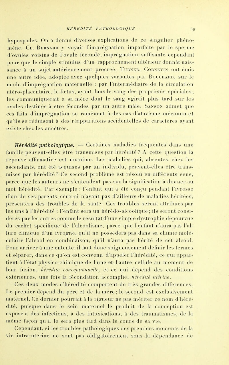 IIÉ RÉDI TÉ l> A TU OLUGIQ U E «9 hypospades. On a donné diverses explications de ce singulier phéno- mène. Cl. Bernard y voyait Timprégnation imparfaite par le sperme d'ovules voisins de l'ovule fécondé, imprégnation suffisante cependant pour que le simple stimulus d'un rapprochement ultérieur donnât nais- sance à un sujet antérieurement procréé. Turner, Cornevin ont émis une autre idée, adoptée avec quelques variantes par Bouchard, sur le mode d'imprégnation maternelle : par l'intermédiaire de la circulation utéro-placentaire, le fœtus, ayant dans le sang des propriétés spéciales, les communiquerait à sa mère dont le sang agirait plus tard sur les ovules destinés à être fécondés par un autre mâle. Sanson admet que ces faits d'imprégnation se ramènent à des cas d'atavisme méconnu et ([u'ils se réduisent à des réapparitions accidentelles de caractères ayant existé chez les ancêtres. Hérédité pathologique. — Certaines maladies fréquentes dans une famille peuvent-elles être transmises par hérédité ? A cette question la réponse affirmative est unanime. Les maladies qui, ahsentes chez les ascendants, ont été acquises par un indivitlu, peuvent-elles être trans- mises par hérédité ? Ce second prohlème est résolu en différents sens, parce que les auteurs ne s'entendent pas sur la signification à donner au mot hérédité. Par exemple : l'enfant qui a été conçu pendant l'ivresse d'un de ses parents, ceux-ci n'ayant pas d'ailleurs de maladies héritées, présentera des troubles de la santé. Ces troubles seront attril)ués par les uns à l'hérédité : l'enfant sera un hérédo-alcoolique ; ils seront consi- dérés par les autres comme le résultat d'une simple dystrophie dépourvue du cachet spécifique de l'alcoolisme, parce que l'enfant n'aura pas l'al- lure clinique d'un ivrogne, qu'il ne possédera pas dans sa chimie molé- culaire l'alcool en combinaison, qu'il n'aura pas hérité de cet alcool. Pour arriver à une entente, il faut donc soigneusement définir les termes et séparer, dans ce qu'on est convenu d'appeler l'hérédité, ce qui appar- tient à l'état physico-chimique de l'une et l'autre cellule au moment de leur fusion, hérédilé conceptioniieUe, et ce qui dépend des conditions extérieures, une fois la fécondation accomplie, hérédilé utérine. Ces deux modes d'hérédité comportent de très grandes différences. Le premier dépend du père et de la mère; le second est exclusivement maternel. Ce dernier pourrait à la rigueur ne pas mériter ce nom d'héré- dité, puisque dans le sein maternel le produit de la conception est exposé à des infections, à des intoxications, à des traumatismes, de la même façon qu'il le sera plus tard dans le cours de sa vie. Cependant, si les troubles pathologiques des premiers moments de la vie intra-utérine ne sont pas obligatoirement sous la dépendance de