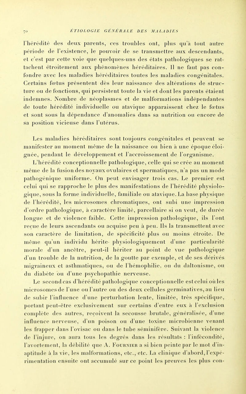 riiérédité des deux parents, ces troubles ont, plus qu'à tout autre période de l'existence, le pouvoir de se transmettre aux descendants, et c'est par cette voie que quelques-uns des états pathologiques se rat- tachent étroitement aux phénomènes héréditaires. Il ne faut pas con- fondre avec les maladies héréditaires toutes les maladies congénitales. Certains fœtus présentent dès leur naissance des altérations de struc- ture ou de fonctions, qui persistent toute la vie et dont les parents étaient indemnes. Nombre de néoplasmes et de malformations indépendantes de toute hérédité individuelle ou atavique apparaissent chez le foetus et sont sous la dépendance d'anomalies dans sa nutrition ou encore de sa position vicieuse dans l'utérus. Les maladies héréditaires sont toujours congénitales et peuvent se manifester au moment même de la naissance ou bien à une époque éloi- gnée, pendant le développement et l'accroissement de l'organisme. L'hérédité conceptionnelle pathologique, celle qui se crée au moment même de la fusion des noyaux ovulaires et spermatiques, n'a pas un mode pathogénique uniforme. On peut envisager trois cas. Le premier est celui qui se rapproche le plus des manifestations de l'hérédité physiolo- gique, sous la forme individuelle, familiale ou atavique. La base physique de l'hérédité, les microsomes chromatiques, ont subi une impression d'ordre pathologique, à caractère limité, parcellaire si on veut, de durée longue et de violence faible. Cette impression pathologique, ils l'ont reçue de leurs ascendants ou acquise peu à peu. Ils la transmettent avec son caractère de limitation, de spécificité plus ou moins étroite. De môme qu'un individu hérite^ ])hysiologiquement d'une particularité morale d'un ancêtre, peut-il hériter au point de vue pathologique d'un trouble de la nutrition, de la goutte par exemple, et de ses dérivés migraineux et asthmatiques, ou de l'hémophilie, ou du daltoiiisme, ou du diabète ou d'une psychopathie nerveuse. Le second cas d'hérédité pathologique conceptionnelle estcelui où les microsomes de l'une ou l'autre ou des deux cellules germinatives, au lieu de subir l'influence d'une perturbation lente, limitée, très spécifKjue, portant peut-être exclusivement sur certains d'entre eux à l'exclusion complète des autres, reçoivent la secousse brutale, généralisée, d'une influence nerveuse, d'un poison ou d'une toxine microbienne venant les frapper dans l'ovisac ou dans le tube séminifère. Suivant la violence de l'injure, on aura tous les degrés dans les résultats : l'infécondilé, l'avortement, la débilité que A. Fournier a si bien peinte par le mol d'iii- aplilude à la vie, les malformations, etc., etc. La cliiiicjue d'al)ord, l'expé- rimentation ensuite ont accumulé sur ce point les preuves les j)liis cou-