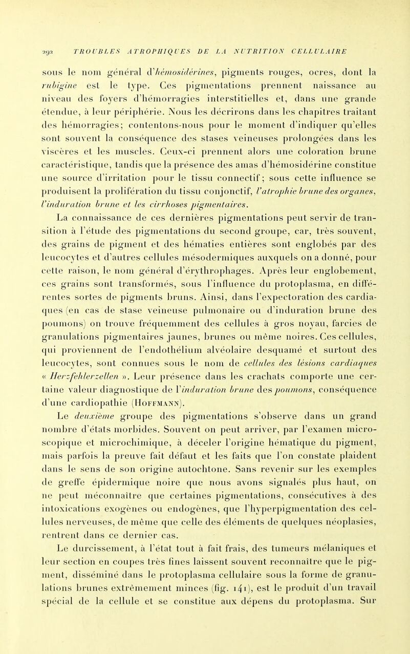 SOUS le nom général cV/iémosidérines, pigments rouges, ocres, dont la ruhigine est le type. Ces pigmentations prennent naissance au niveau des foyers d'hémorragies interstitielles et, dans une grande étendue, à leur périphérie. Nous les décrirons dans les chapitres traitant des hémorragies; contentons-nous pour le moment d'indiquer qu'elles sont souvent la conséquence des stases veineuses prolongées dans les viscères et les muscles. Ceux-ci prennent alors une coloration brune caractéristique, tandis que la présence des amas d'hémosidérine constitue une source d'irritation pour le tissu connectii; sous cette influence se produisent la prolifération du tissu conjonctif, l'atrophie hrune des organes, l'induration hrune et les cirrhoses pigmeritaires. La connaissance de ces dernières pigmentations peut servir de tran- sition à l'étude des pigmentations du second groupe, car, très souvent, des grains de pigment et des hématies entières sont englobés par des leucocytes et d'autres cellules mésodermiques auxquels on a donné, pour cette raison, le nom général d'érytliroj)hages. Après leur englobement, ces grains sont transformés, sous l'influence du protoplasma, en diffé- rentes sortes de pigments bruns. Ainsi, dans l'expectoration des cardia- ques (en cas de stase veineuse pulmonaire ou d'induration brune des poumons) on trouve fréquemment des cellules à gros noyau, farcies de granulations pigmentaires jaunes, brunes ou même noires. Ces cellules, qui proviennent de l'endothélium alvéolaire desquamé et surtout des leucocytes, sont connues sous le nom de cellules des lésions cardiaques « Herzfehlerzellen ». Leur présence dans les crachats comporte une cer- taine valeur diagnostique de Vinduration hrune des poumons, conséquence d'une cardiopathie (Hoffmann). Le deuxième groupe des pigmentations s'observe dans un grand nombre d'états morbides. Souvent on peut arriver, par l'examen micro- scopique et microchimique, à déceler l'origine hématique du pigment, mais parfois la preuve fait défaut et les faits que l'on constate plaident dans le sens de son origine autochtone. Sans revenir sur les exemples de greff'e épidermique noire que nous avons signalés plus haut, on ne peut méconnaître que certaines j)igmentations, consécutives à des intoxications exogènes ou endogènes, que l'hyperpigmentation des cel- lules nerveuses, de même que celle des éléments de quelques néoplasies, rentrent dans ce dernier cas. Le durcissement, à l'état tout à fait frais, des tumeurs mélaniques et leur section en coupes très fines laissent souvent reconnaître que le pig- ment, disséminé dans le protoplasma cellulaire sous la forme de granu- lations brunes extrêmement minces (fig. i^i), est le produit d'un travail spécial de la cellule et se constitue aux dépens du protoplasma. Sur