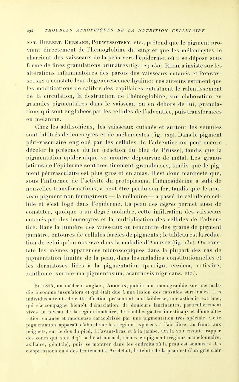 NAT, RiBBERT, Ehrmann, Podwyssotsky, etc, prétend que le pigment pro- vient directement de Thémoglobine du sang et que les mélanocytes le charrient des vaisseaux de la peau vers Tépiderme, où il se dépose sous forme de fines granulations brunâtres (fig. 129-1,30). Riehl a insisté sur les altérations inflammatoires des parois des vaisseaux cutanés et Podwys- sotsky a constaté leur dégénérescence hyaline ; ces auteurs estiment que les modifications de calibre des capillaires entraînent le ralentissement de la circulation, la destruction de l'hémoglobine, son élaboration en granules pigmentaires dans le vaisseau ou en dehors de lui, granula- tions qui sont englobées par les cellules de Tadventice, puis transformées en mélanine. Chez les addisoniens, les vaisseaux cutanés et surtout les veinules sont infiltrés de leucocytes et de mélanocytes (fig. 129). Dans le pigment péri-vasculaire englobé par les cellules de l'adventice on peut encore déceler la présence du fer (réaction du h\e\\ de Prusse), tandis que la pigmentation épidcrmique se montre dépourvue de métal. Les granu- lations de l'épiderme sont très finement granuleuses, tandis que le pig- ment périvasculaire est plus gros et en amas. 11 est donc manifeste que, sous l'influence de l'activité du protoplasma, l'hémosidérine a subi de nouvelles transformations, a peut-être perdu son fer, tandis que le nou- veau pigment non ferrugineux— la mélanine — a passé de cellule en cel- lule et s'est logé dans l'épiderme. La peau des nègres permet aussi de constater, quoique à un degré moindre, cette infiltration des vaisseaux cutanés par des leucocytes et la multiplication des cellules de l'adven- tice. Dans la lumière des vaisseaux on rencontre des grains de pigment jaunâtre, entourés de cellules farcies de pigments ; le tableau est la réduc- tion de celui qu'on observe dans la maladie d'AnoisoN (fig. i3o). On cons- tate les mêmes apparences microscopiques dans la plupart des cas de pigmentation limitée de la peau, dans les maladies constitutionnelles et les dermatoses liées à la pigmentation (prurigo, eczéma, urticaire, xanthome, xeroderma pigmentosum, acanthosis nigricans, etc.). En i855, un médecin anglais, Addison, publia une monographie sur une mala- die inconnue jusqu'alors et qui était due à une lésion des capsules surrénales. Les individus atteints de cette affection présentent une faiblesse, une asthénie extrême, qui s'accompagne bientôt d'émaciation, de douleurs lancinantes, particulièrement vives au niveau de la région lombaire, de troubles gastro-intestinaux et d'une allé- ration cutanée et nuiqueuse caractérisée par une pigmentation très spéciale. Celle pigmentation apparaît d'abord sur les régions exposées à l'air libre, au front, aux poignets, sur le dos du pied, à l'avant-bras et à la jambe. On la voit ensuite frapper des zones qui sont déjà, à l'état normal, riches en pigment (régions mamclonnaire, axillaire, génitale), puis se montrer dans les endroits où la peau est soumise à des compressions ou à des frottements. Au début, la teinte de la peau est d'un gris clair