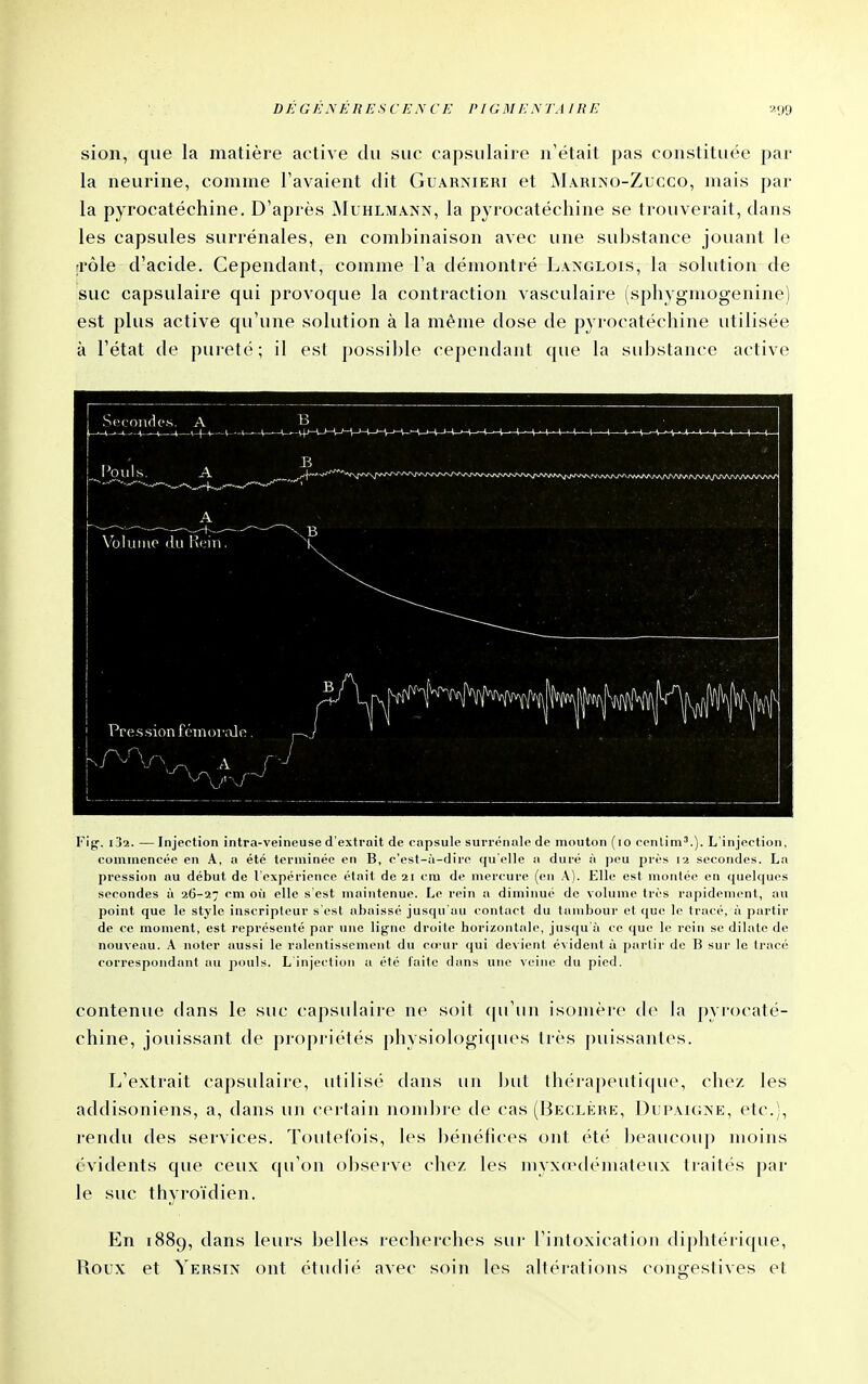 sion, que la matière active du suc capsulaire n'était pas constituée par la neurine, comme l'avaient dit Guarnieri et ^Iarino-Zucco, mais par la pyrocatéchine. D'après Muhlmann, la pyrocatéchine se trouverait, dans les capsules surrénales, en combinaison avec une suljstance jouant le rrôle d'acide. Cependant, comme l'a démontré La>'GLois, la solution de suc capsulaire qui provoque la contraction vasculaire (sphygmogenine) est plus active qu'une solution à la même dose de pyrocatéchine utilisée à l'état de pureté; il est possible cependant que la substance active Fig. ij2. — Injection intra-veineuse d'extrait de capsule surrénale de mouton {lo cenlim''.). L'injection, commencée en A. a été terminée en B, c'est-à-dire qu'elle a duré à peu près secondes. La pression au début de l'expérience était de 21 cm de nier('ure (en A). Elle est moulée en quelques secondes à 26-27 cm où elle s'est maintenue. Le rein a diminué de volume très rapidement, au point que le style inscripteur s'est abaissé jusqu'au contact du tambour et que le tracé, à partir de ce moment, est représenté par une ligne droile borizontalc, jusqu à ce que le rein se dilate de nouveau. A noter aussi le ralentissement du co'ur qui devient évident à i)arlir de B sur le Iracé correspondant au pouls. L injection a été faite dans une veine du pied. contenue dans le suc capsulaire ne soit ((u'un isomère d<> la pyrocaté- chine, jouissant de propriétés physiologicjues très puissantes. L'extrait capsulaire, utilisé dans un but thérapeutique, chez les addisoniens, a, dans un certain nom])re de cas (Beclèrk, Dupaigne, etc.), rendu des services. Toutefois, les bénéfices ont été beaucouj) moins évidents que ceux qu'on observe chez les inyxœdémateux traités par le suc thyroïdien. En 1889, dans leurs belles recherches sur l'intoxication diphtérique, Roux et Yersix ont étudié avec soin les altérations congestives et