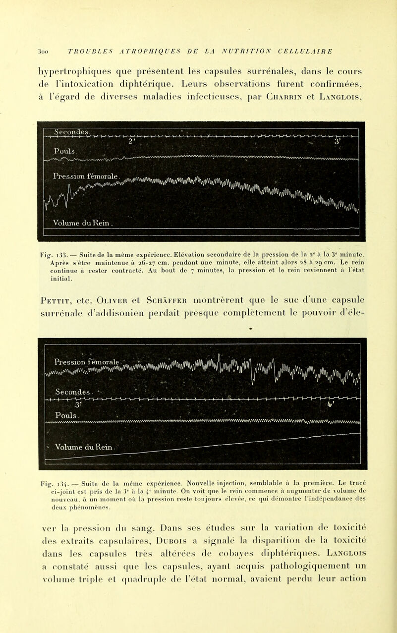 hypei'trophiques que présentent les capsules surrénales, dans le cours de l'intoxication diphtérique. Leurs observations furent confirmées, à Fégard de diverses maladies infectieuses, par Charrin et L.vnglois, Secondes, Volume du Kein. H Fig. i33.-—• Suite de la même expérience. Elévation secondaire de la pression de la i° à la 3' minute. Après s'être maintenue à 26-27 cm. pendant une minute, elle atteint alors 28 à 29 cm. Le rein continue à rester contracté. .Au bout de 7 minutes, la pression et le rein reviennent à l'état initial. Pettit, etc. Oliver et Schai feh montrèrent que le suc d'une capsule surrénale d'addisonien perdait presque complètement le pouvoir d'éle- Fig. 134. — Suite de la même expérience. Nouvelle injection, semblable à la première. Le tracé ci-joint est pris de la 3° à la 4 minute. On voit que le rein < on)men<'e à augmenter de volume de nouveau, à un moment où la pression reste toujours élevée, ce qui di'moiitre l'indépendance des deux phénomènes. ver la pression du sang. Dans ses études sur la variation de toxicité des extraits capsulaires, l)i bois a sigiud('' la disparition de la toxicité dans les capsules très altéi'ées de col)ayes diphtéi'i(pu's. L.vn(;lois a ('onstaté aussi (pie les capsules, ayanl ac(piis ])atliologiquement un volume ti-iple et <piadi-u|)lo de l^'tal nocmal, avaient pei-du leur action i