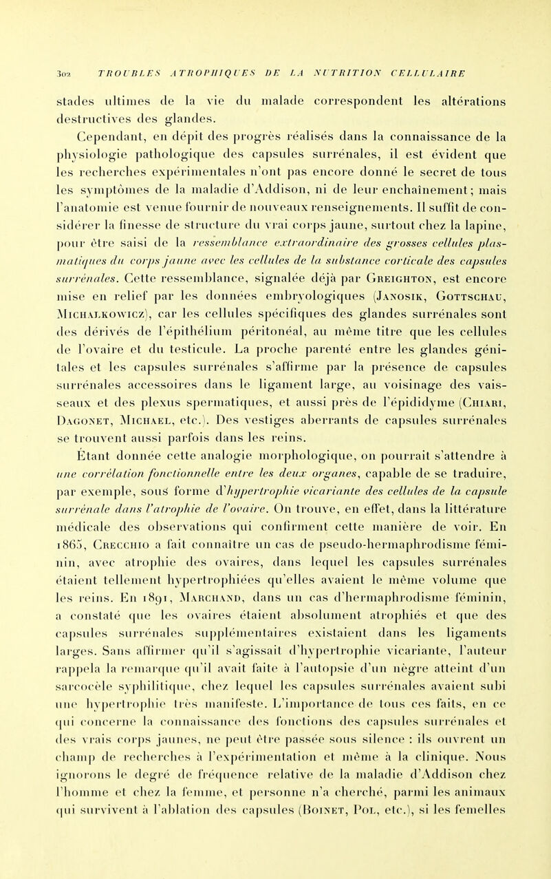stades ultimes de la vie du malade correspondent les altérations destructives des glandes. Cependant, en dépit des progrès réalisés dans la connaissance de la physiologie pathologique des capsules surrénales, il est évident que les recherches expérimentales n'ont pas encore donné le secret de tous les symptômes de la maladie d'Addison, ni de leur enchaînement ; mais l'anatomie est venue fournir de nouveaux renseignements. 11 sul'fit de con- sidérer la finesse de structure du vrai corps jaune, surtout chez la lapine, pour être saisi de la i-essciiiblance extraordinaire des grosses eellules plas- /i/ati(j/ies du corps jaune avec les cellules de la substance corticale des capsules surrénales. Cette ressemblance, signalée déjà par Gheighton, est encore mise en relief par les données embryologiques (Jaxosik, Gottschau, jMichalkowicz), car les cellules spécifiques des glandes surrénales sont des dérivés de l'épithélium péritonéal, au même titre que les cellules de l'ovaire et du testicule. La proche parenté entre les glandes géni- tales et les capsules surrénales s'affirme par la présence de capsules surrénales accessoires dans le ligament large, au voisinage des vais- seaux et des plexus spermatiques, et aussi près de l'épididyme (Chiari, Dagonet, ^Iichael, etc.). Des vestiges aberrants de capsules surrénales se trouvent aussi parfois dans les reins. Étant donnée cette analogie morphologique, on pourrait s'attendre à une corrélation fonctionnelle entre les deux organes, capable de se traduire, par exemple, souâ forme à'hypertrophie vicariante des cellules de la capsule surrénale dans l'atrophie de l'ovaire. On trouve, en effet, dans la littérature médicale des observations qui confirment cette manière de voir. En i86j, Crecchio a fait connaître un cas de pseudo-hermaphrodisme fémi- nin, avec atrophie des ovaires, dans lequel les capsules surrénales étaient tellement hypertrophiées qu'elles avaient le même volume que les reins. En 1891, Marchaxd, dans un cas d'hermaphrodisme féminin, a constaté ([ue les ovaires étaient a])solunient atrophiés et que des capsules surrénales su|)j)lémentaires existaient dans les ligaments larges. Sans affirmei- (pi'il s'agissait d'hypertrophie vicariante, l'auteur rappela la remarcpie (ju'il avait faite à l'autojjsie d'un nègre atteint d'un saicocèle sy[)hilitique, chez lequel les ca|)sules surrénales avaient subi une hyperhopiiie très manifeste. L'importance de tous ces faits, en ce (pii concerne la connaissance des fondions des capsules surrénales et des vrais corps jaunes, ne peut être passée sous silence : ils ouvrent un champ de recherches à l'expérimentation et nu'me à la clinique. Nous ignorons le degré de fréquence relative de la maladie d'Addison chez l'homme et chez la femme, el personne n'a chercln'', parmi les animaux cpii survivent à l'ablation des capsules (Bojnet, Poi,, etc.), si les iémelles