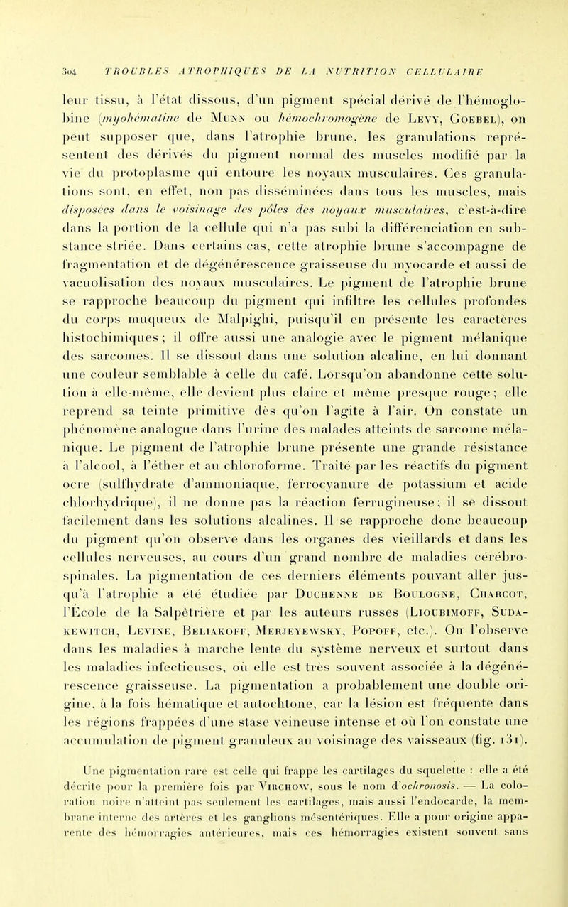 leur tissu, à Télat dissous, d'un pigment spécial dérivé de Fhémoglo- biiie [jnyohèmatine de Mu?y^' ou hèmochromogene de Levy, Goebel), on peut supposer que, dans l'atrophie brune, les granulations repré- sentent des dérivés du pigment normal des muscles modifié par la vie du protoplasme qui eirtoure les noyaux nutsculaires. Ces granula- tions sont, en effet, non pas disséminées dans tous les muscles, mais disposées dans le çoisinage des /jo/es des noijaitx Diiisculaires, c'est-à-dire dans la portion de la cellide qui n'a pas subi la différenciation en sub- stance striée. Dans certains cas, cette atrophie bi une s'accompagne de l'ragmentation et de dégénérescence graisseuse du myocarde et aussi de vacuolisation des noyaux musculaires. Le pigment de l'atrophie brune se rapproche beaucoup du pigment qui infiltre les cellules profondes du corps mu(|ueux de ÎNIalpighi, puisqu'il en présente les caractères histochimiques ; il olfre aussi une analogie avec le pigment mélanique des sarcomes. Il se dissout dans une solution alcaline, en lui donnant une couleur semblable à celle du café. Lorsqu'on abandonne cette solu- tion à elle-même, elle devient plus claire et même presque rouge; elle reprend sa teinte primitive dès (pi'on l'agite à l'air. On constate un phénomène analogue dans l'urine des malades atteints de sarcome méla- nique. Le pigment de l'atrophie brune présente une grande résistance à l'alcool, à l'éther et au chloroforme. Traité par les réactifs du pigment ocre (sulfhydrate d'ammoniaque, ferrocyanure de potassium et acide chlorhydrique), il ne donne pas la réaction ferrugineuse; il se dissout facilement dans les solutions alcalines. Il se rapproche donc beaucoup du pigment qu'on observe dans les organes des vieillards et dans les cellules nerveuses, au cours d'un grand nombre de maladies cérébro- spinales. La pigmentation de ces derniers éléments |)ouvant aller jus- qu'à l'atrophie a été étudiée par Duchenxe de Bol'LOG^'E, Chaucot, l'École de la Salpètrière et par les auteurs russes (Lioubimoff, Sud.v- KEwiTCH, Levine, Beliakoff, Merjeyewsky, Popoff, etc.). On l'observe dans les maladies à marche lente du système nerveux et surtout dans les maladies infectieuses, oïi elle est très souvent associée à la dégéné- rescence graisseuse. La pigmentation a probablement une double ori- gine, à la fois hématique et autochtone, car la lésion est fréquente dans les régions frappées d'une stase veineuse intense et où l'on constate une accumulation de pigment granuleux au voisinage des vaisseaux (fig. Une pigmentai ion rare est celle qui frappe les cartilages du squelette : elle a été décrite pour la première fois par VntCHOW, sous le nom d'oc/ironosis. — La colo- ration noire n'atteint pas seulement les cartilages, mais aussi l'endocarde, la mem- brane interne des artères et les ganglions mésentériques. Elle a pour origine appa- rente des li(''morragies antéi'ieures, mais ces hémorragies existent souvent sans