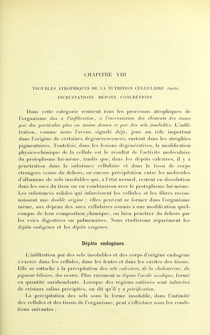 CIlAlMTlîE Vlll TliOl'BLES ATROPllIQUES LA NUTRITION CELLULAIRI] {Suile) INCRUSTATIONS. DÉPOTS. CONCRÉTIONS Dans oette calégorie i-enlreul Ions les piocossiis aliT)j)lii(|nes de l'organisme dus à l'inlillraliou , à /'i/tcrii.s/ti/io/i des èléDicnls des tissus par des jxirticiiles jj/as ou moins denses cl pni- des se/s insidiihles. L'ijilil- Iralion, comiue nons l'avons signalé tléjà, joue un rôle important dans Toi igine de cei laines dëgéiiéieseences, surlonl tlans les atrophies pigmentaires. Toutefois, dans les lésions dégénératives, la modification phAsi('o-('liimi(|ue de la cellule est le résultai de l'activité nujléculaije du protoplasme lui-même, tandis (jue, dans les dépots calcaires, il y a pénétration dans la substance cellulaire et dans le tissu tie corps étrangers venus du dehors, ou encore précipitation entre les molécules d'albumine de sels insolubles (pii, à l'état normal, restent en dissolution dans les sucs du tissu ou eu cond)iiiaison avec le protoplasme lui-même. Les substances solides qui iiii'ar<'issent les cellules et les libres recon- naissent une double origine : elles peuvent se former dans l'organisme même, aux dépens des sucs cellulaires soumis à une modification quel- conque tle leur composition chimique, ou bien pénétrer du dehors par les voies digestives ou pulmonaires. Nous étudierons séparément les dépôts endogènes et les dépôts exogènes. Dépôts endogènes. L'infiltration par des sels insolubles et des corps d'origine endogène s'exerce dans les cellules, clans les fentes et dans les cavités des tissus. Elle se rattache à la précipitation des sels ealeaires^ de la eholestérine, du pigment biliaire.^ des urates. Plus rarement se dépose Vaeide oxaVujue^ formé en quantité surabondante. Lorsque des régions entières sont infarcies de cristaux salins précipités, on dit (pi'il y a pétrifieation. La précipitation des sels sous la forme insoluble, dans l'intimité des cellules et des tissus de l'organisme, peut s'effectuer sous les condi- tions suivantes :