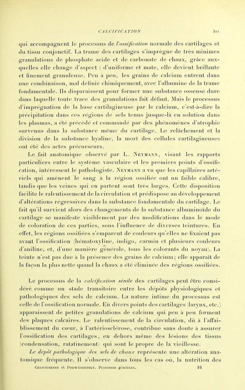 qui accompagnent le processus de Vossification normale des cartilages et du tissu conjonctif. La trame des cartilages s'imprègne de très minimes granulations de phosphate acide et de cai^honate de chaux, grâce aux- quelles elle change d'aspect : d'uniforme et mate, elle devient hrillante et finement granuleuse. Peu à peu, les grains de calcium entrent dans une combinaison, mal définie chimiquement, avec l'albumine de la trame fondamentale. Ils disparaissent pour former une suJjstance osseuse dure dans laquelle toute trace des granulations fait défaut. Mais le processus d'imprégnation de la base cartilagineuse par le calcium, c'est-à-dire la précipitation dans ces régions de sels tenus jusque-là en solution dans les plasmas, a été pi'écédé et commandé {)ar des phénomènes d'atrophie survenus dans la substance même du cartilage. Le relâchement et la division de la substance hyaline, la mort des cellules cartilagineuses ont été des actes précurseurs. Le fait anatomique observé par L. Neymann, visant les rapports particuliers entre le système vasculaire et les premiers points d'ossifi- cation, intéressent le pathologiste. Neymann a vu que les capillaires arté- riels qui amènent le sang à la région ossifiée ont un faible calibre, tandis que les veines qui en partent sont très larges. Cette disposition facilite le ralentissement de la circulation et prédispose au développement d'altérations régressives dans la substance fondamentale du cartilaa'e. Le fait qu'il survient alors des changements de la substance albuminoïde du cartilage se manifeste visiblement par des modifications dans le mode de coloration de ces parties, sous l'iniluence de diverses teintures. En effet, les régions ossifiées s'emparent de couleurs qu'elles ne fixaient pas avant l'ossification (hématoxyliue, ijitligo, carmin et plusieurs couleurs d'aniline, et, d'une manière générale, tous les colorants du noyau). La teinte n'est pas due à la présence des grains de calcium; elle apparaît de la façon la plus nette quand la chaux a été éliminée des régions ossifiées. Le processus de la calcification sénile des cartilages peut être consi- déré comme un stade transitoire entre les dépôts physiologiques et pathologiques des sels de calcium. La nature intime du processus est celle de l'ossification normale. Eii divers points des cartilages (larynx, etc.) apparaissent de petites granulations de calcium qui peu à peu forment des plaques calcaires. Le ralentissement de la circulation, dû à l'affai- blissement du cœur, à l'artériosclérose, contribue sans doute à assurer l'ossification des cartilages, en dehors même des lésions des tissus (condensation, ratatinement) qui sont le propre de la vieillesse. Le dépôt pathologi(pie des sels de chaux représente une altération ana- tomique fréquente. Il s'observe dans tous les cas où, la nutrition des Chantemesse et Podwyssotsky. Processus généraux. 16