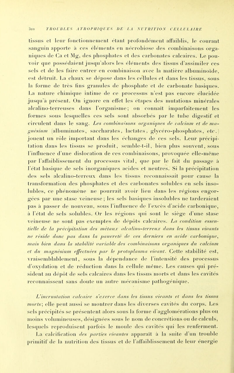 tissus et leur i'oiictionuenieut étant profondément afFail)Iis, le courant sanguin apporte à ces éléments en nécrobiose des comliinaisons orga- niques de Ca et ÎNIg, des phosphates et des carbonates calcaires. Le pou- voir que possédaient jusqu'alors les éléments des tissus d'assimiler ces sels et de les faire entrer en combinaison avec la matière albuminoïde, est détruit. La chaux se dépose dans les cellules et dans les tissus, sous la forme de très fins granules de phosphate et de carbonate basiques. La nature chimique intime de ce ])rocessus n'est pas encore élucidée jusqu'à présent. On ignore en effet les étapes des mutations minérales alcalino-terreuses dans l'oi'ganisme; on connaît im])arfaitement les formes sous lesquelles ces sels sont absorbés par le tube digestif et circulent dans le sang. Les conibinaisons ofganù/iies de calcium et de nia- ^ncsium (albuminates, saccharates, lactates, glvcéro-phos])hates, etc.) jouent un rôle important dans les échanges de ces sels. Leur précipi- tation dans les tissus se produit, sendjle-t-il, bien plus souvent, sous l'iniluence d'une tlislocation de ces cond)inaisons, provoquée elle-nu'me par raffaiblissement (bi processus vital, que par le fait du passage à l'état basique de sels inorganiques acides et neutres. Si la précipitation des sels alcalino-terreux dans les tissus reconnaissait ])our cause la transformation des phosphates et des carbonates solubles en sels inso- lubles, ce phénomène ne pourrait avoir lieu dans les régions engor- gées par une stase veineuse; les sels basicjues insolubles ne tarderaient pas à passer de nouveau, sous l'inffuence tie l'excès d'acide carbonique, à Fétat de sels solubles. Or les régions qui sont le siège d'une stase veineuse ne sont pas exemptes de dépôts calcaires. Ln condition essen- tielle de la prècipilalio/i des /nétaii.v (ilcalino-terreit.v dans les tissus vivants ne réside donc pas dans la pauvreté de ces derniers en acide carbotïique^ niais bien dans la stabilité variable des combinaisons orgatri(jues du calcium et du magnésium effectuées par le protoplasma vivant. Cette stabilité est, vjaisendjlablement, sous la dépendance de l'intensité des processus d'oxydation et de réduction dans la cellule même. Les causes qui pré- sident au dépôt de sels calcaires dans les tissus morts et dans les cavités reconnaissent sans doute un autre mécanisme pathogénique. L'inci-uslalion calcaire s'exerce dans les tissus vivants et dans les tissus morts; elle j)eut aussi se montrer dans les diverses cavités du corps. Les sels précipités se présentent alors sous la forme d'agglomérations plus ou moins volumineuses, désignées sous le nom de concrétions ou de calculs, lesquels reproduisent parfois le nioule des cavités qui les renferment. La calcification des parties vivantes apparaît à la suite d'un ti'ouble primitif de la nutrition des tissus et de l'affaiblissement de leur énergie