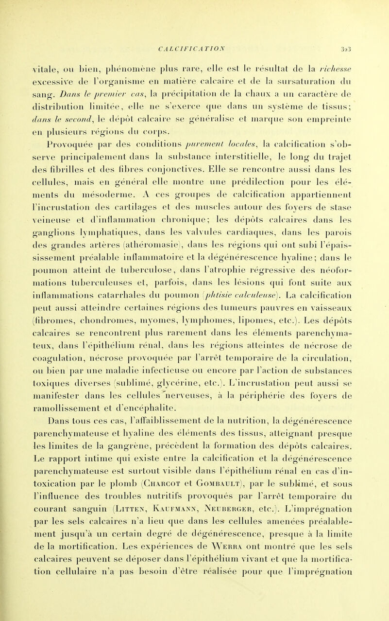 vitale, ou bien, phénomène plus rare, elle est le résultat de la richesse excessive de l'organisme en matière cak-aire et de la sursaturation du sang. Dans le premier cas^ la précipitation de la chaux a un caractère de distriljution limitée, elle ne s'exerce que dans un système de tissus; dans le second, le dépùl calcaire se généralise et mai'(pu' son empi'eiule en plusieurs régions du c(M|)s. Provoquée par des conditions jjiircn/e/i/ locales, la calcilication s'ob- serve principalement dans la substance interstitielle, le long du trajet des fibrilles et des libres conjonctives. Elle se rencontre aussi dans les cellules, mais en général elle montre une jnédilection pour les élé- ments du mésoderme. A ces groupes de calcification appartiennent l'incrustation tles cartilages et des muscles autour des i'oyers de stase veineuse et d'inllammation chronicpie; les tiépôts calcaires dans les ganglions lymphatiques, dans les valvules cardiaques, dans les parois des grandes artères (athéromasie), tlans les régions ([ui ont subi l'épais- sissement préalable inllammatoire et la dégénérescence hyaline; dans le poumon atteint de tuberculose, dans l'atrophie régressive des néofor- mations tuberculeuses et, parfois, dans les lésions qui font suite aux inflammations catarrhales du poumon [phtisie calculeuse). La calcification peut aussi atteindre certaines régions des tumeurs pauvres en vaisseaux (tibronu>s, chondromes, myomcs, lymphomes, lipomes, etc.). Les dépots calcaires se rencontrent plus rarement dans les éléments parenchyma- teux, dans l'épithélium rénal, dans les régions atteintes de nécrose de coagulation, nécrose provoquée par l'arrêt temporaire de la circulation, ou bien par une maladie infectieuse ou encore par l'action de substances toxiques diverses (sublimé, glycérine, etc.). L'incrustation peut aussi se manifester dans les cellules nerveuses, à la périphérie des foyers de ramollissement et d'encéphalite. Dans tous ces cas, l'affaiblissement de la nutrition, la dégénérescence parenchymateuse et hyaline des éléments des tissus, atteignant presque les limites de la gangrène, précèdent la formation des dépôts calcaires. Le rapport intime qui existe entre la calcification et la dégénérescence parenchymateuse est surtout visible dans l'épithélium rénal en cas d'in- toxication par le plomb (Charcot et Gombault), par le sublimé, et sous l'influence des troubles nutritifs provoqués par l'arrêt temporaire du courant sanguin (Littex, Kaufmaxn, Neuberger, etc.). L'imprégnation par les sels calcaires n'a lieu que dans les cellules amenées préalable- ment jusqu'à un certain degré de dégénérescence, presque à la limite de la mortification. Les expériences de Werha ont montré que les sels calcaires peuvent se déposer dans l'épithélium vivant et que la mortifica- tion cellulaire n'a pas besoin d'être réalisée pour que l'imprégnation