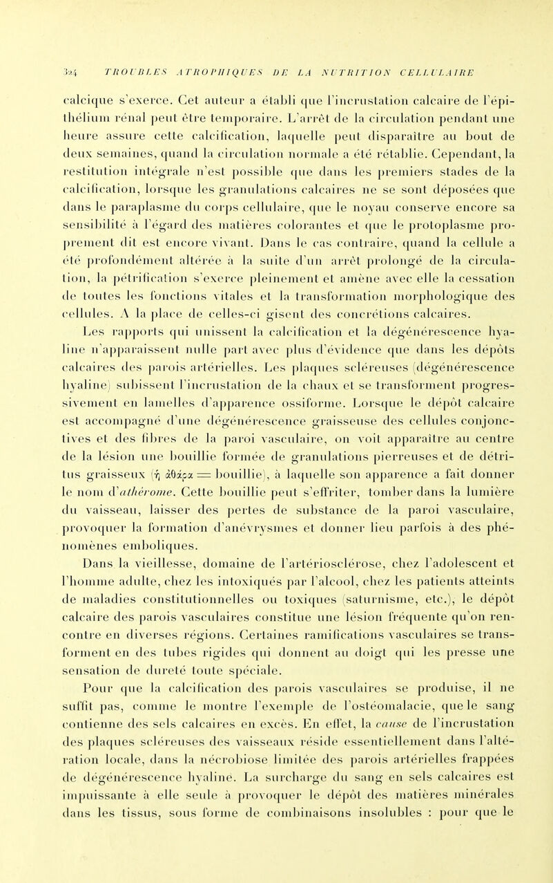 calcique s'exerce. Cet auteur a établi ([ue l'incrustatiou calcaire de Fëpi- théliuni rénal j)eut être temporaire. L'ari'èt de la circulation pendant une heure assure cette calcification, laquelle peut disparaître au bout de deux semaines, quand la circulation normale a été rétaljlie. Cependant, la restitution intégrale n'est possible (jiie dans les premiers stades de la calcification, lorsque les granulations calcaires ne se sont déposées c|ue dans le paraplasme du corps cellulaire, que le noyau conserve encore sa sensibilité à l'égard des matières colorantes et ({ue le protoplasme pro- j)rement dit est encore vivant. Dans le cas contraire, quand la cellule a été j)rorondémenl altérée à la suite tl'un arrêt j)rolongé de la circida- tion, la pétrification s'exerce pleinement et amène avec elle la cessation de toutes les jonctions vitales et la transformation morphologique des cellules. A la place de celles-ci gisent des concrétions calcaires. Les i-apporls (pii unissent la calcilication et la dégénérescence hya- line n'ajjparaissent nulle part avec plus d'évidence que dans les dépôts calcaires des parois artérielles. Les plaques scléreuses (dégénérescence hyaline; subissent Tincrustation de la chaux et se transforment progres- sivement en lamelles d'ajjparence ossilbrme. Lorsque le dépôt calcaire est accompagné d'une dégénérescence graisseuse des cellules conjonc- tives et des fibres de la paroi vasculaire, on voit apparaître au centre de la lésion une bouillie formée de granulations pierreuses et de détri- tus graisseux (•?] àôâpa = bouillie), à laquelle son apparence a fait donner le nom (ValJu'rome. Cette bouillie peut s'effriter, tomber dans la lumière du vaisseau, laisser des j)ertes de substance de la paroi vasculaire, provoquer la formation d'anévrysmes et donner lieu parfois à des phé- nomènes emboliques. Dans la vieillesse, domaine de l'artériosclérose, chez l'adolescent et riiomme adulte, chez les intoxiqués par l'alcool, chez les patients atteints de maladies constitutionnelles ou toxiques (saturnisme, etc.), le dépôt calcaire des parois vascidaires constitue une lésion fréquente qu'on ren- contre en diverses régions. Cei'taines ramifications vasculaires se trans- forment en des tubes rigides qui donnent au doigt (pii les presse une sensation de dureté toute spéciale. Pour que la calcification des parois vasculaires se produise, il ne suffit pas, comme le montre l'exemple de l'ostéomalacie, que le sang contienne des sels calcaires en excès. En effet, la cause de l'incrustation des plaques scléreuses des vaisseaux réside essentiellenaent dans l'alté- ration locale, dans la nécrobiose limitée des parois artérielles frappées de dégénérescence hyaline. La surcharge du sang en sels calcaires est impuissante à elle seule à provoquer le dé])ôl des matières minérales dans les tissus, sous forme de combinaisons insolubles : pour que le