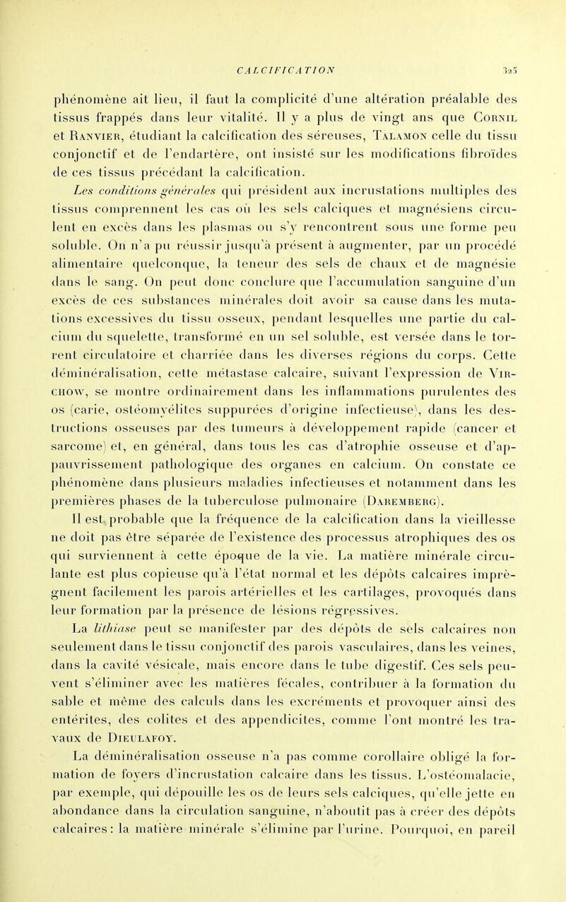 phénomène ait lieu, il faut la complicité d'une altération préalalîle des tissus frappés dans leur vitalité. H y a plus de vingt ans que Corml et Rânvier, étudiant la calcification des séreuses, Talamon celle du tissu conjonctif et de l'endartère, ont insisté sur les modifications fibroïdes de ces tissus précédant la calcification. Les conditions générales qui président aux incrustations multiples des tissus comprennent les cas où les sels calciques et magnésiens circu- lent en excès dans les plasmas ou s'y rencontrent sous une forme peu soluble. On n'a pu réussir jusqu'à présent à augmenter, par un procédé alimentaire quelconque, la teneur des sels de chaux et de magnésie dans le sang. On peut donc conclure que l'accumulation sanguine d'un excès de ces substances minérales doit avoir sa cause dans les muta- tions excessives du tissu osseux, pendant lesquelles une partie du cal- cium du squelette, transformé en un sel soluble, est versée dans le tor- rent circulatoire et charriée dans les diverses régions du corps. Cette déminéralisation, cette métastase calcaire, suivant l'expression de ViR- CHOw, se montre ordinairement dans les inflammations purulentes des os (carie, ostéomyélites suppurées d'origine infectieuse), dans les des- tructions osseuses par des tumeurs à développement rapide (cancer et sarcome) et, en général, dans tous les cas d'atrophie osseuse et d'ap- pauvrissement pathologique des organes en calcium. On constate ce phénomène dans plusieurs maladies infectieuses et notamment dans les premières phases de la tuberculose pulmonaire (Dâremberg). Il est. probable que la fréquence de la calcification dans la vieillesse ne doit pas être séparée de l'existence des processus atrophiques des os qui surviennent à cette époque de la vie. La matière minérale circu- lante est plus copieuse qu'à l'état normal et les dépôts calcaires imprè- gnent facilement les parois artérielles et les cartilages, provoqués dans leur formation par la présence de lésions régressives. La lithiase peut se manifester par des dépôts de sels calcaires non seulement dans le tissu conjonctif des parois vasculaires, dans les veines, dans la cavité vésicale, mais encore dans le tube digestif. Ces sels peu- vent s'éliminer avec les matières fécales, contribuer à la formation du sable et même des calculs dans les excréments et provoquer ainsi des entérites, des colites et des appendicites, comme l'ont montré les tra- vaux de DiEULAFOY. La déminéralisation osseuse n'a pas comme corollaire obligé la for- mation de foyers d'incrustation calcaire dans les tissus. L'ostéomalacie, par exemple, qui dépouille les os de leurs sels calciques, qu'elle jette en abondance dans la circulation sanguine, n'aboutit pas à créer des dépôts calcaires: la matière minérale s'élimine par l'urine. Pourquoi, en pareil