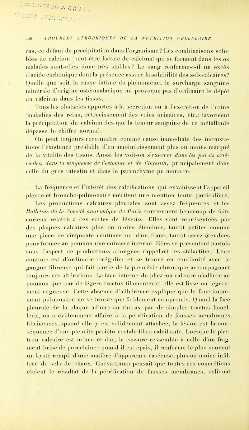cas, ce défaut de précipitation dans l'organisme? Les combinaisons solu- ])les de calcium (peut-être lactate de calcium) qui se forment dans les os malades sont-elles donc très stables ? Le sang renferme-t-il un excès d'acide carbonique dont la présence assure la solubilité des sels calcaires? Quelle que soit la cause intime du phénomène, la surcharge sanguine minérale d'origine ostéomalacique ne provoque pas d'ordinaire le dépôt du calcium dans les tissus. Tous les obstacles apportés à la sécrétion ou à l'excrétion de l'urine (maladies des reins, rétrécissement des voies urinaires, etc.) favorisent la précipitation du calcium dès que la teneur sanguine de ce métalloïde dépasse le chiffre normal. On peut toujours reconnaître comme cause immédiate des incrusta- tions l'existence préalable d'un amoindrissement plus ou moins marqué de la vitalité des tissus. Aussi les voit-on s'exercer dans les parois arté- rielles, dans la muqueuse de l'estomac et de l'intestin^ principalement dans celle du gros intestin et dans le parenchyme pulmonaire. La fréquence et l'intérêt des calcifications qui envahissent l'appareil pleuro et broncho-pulmonaire méritent une mention toute particulière. Les productions calcaires pleurales sont assez fréquentes et les Bulletins de la Société anatomi(jue de Paris contiennent beaucouj) de faits curieux relatifs à ces sortes de lésions. Elles sont représentées par des plaques calcaires plus ou moins étendues, tantôt petites comme une pièce de cinquante centimes ou d'un franc, tantôt assez étendues pour former au poumon une cuirasse interne. Elles se présentent parfois sous l'aspect de ])ro(lucti<)ns allongées rappelant les stalactites. Leur contour est d'ordinaire irrégulier et se trouve en continuité avec la gangue fibreuse (|ui fail partie de la pleurésie chronique accompagnant toujours ces altérations. Ija l'ace interne du plastron calcaire n'adhère au |)()umon (jue par de légers traclus liiamenleux; (die est lisse ou légère- ment rugueuse. Cette absence d'adhérence ex])lique que le fonctionne- ment pulmonaire ne se trouve ([ue failjlement compromis. Quand la face pleurale de la plaque adhère au ihoiax ])ar (h' simjiles tractus lamel- leux, on a évidemment affaii-e à la pétrilication de fausses membranes librineuses; quand elle y est solidement attachée, la lésion est la con- séquence d'une pleurite pariéto-costale fil)ro-calcifiante. Lorsque le ])las- Iron calcaire est mince et (hii-, la cassure ressemble à cell(> d'un iVag- ment brisé de porccdaine ; quand il csl ('pais, il renferme le plus souvent un kyste rempli d'une matière d'apparcMu-c casécMise, |)liis ou moins infil- trée de sels de chaux. (]iu VKiLiiii:it pensait que toutes ces concrétions étaient le l'ésultal de la p(''lri(i(ati()n de fauss(>s membranes, reliquat