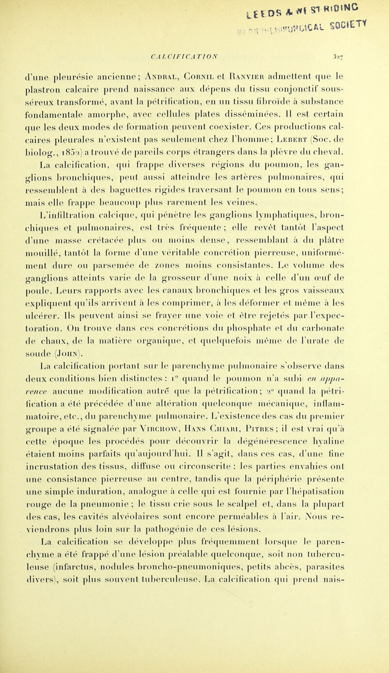 -^•r- UUî^'UÎ^OîCAL SOCIETY CALCIFICATION 327 d'une pleurésie ancienne; Andral, Cornil et Ranvier admettent que le plastron calcaire prend naissance aux dépens du tissu conjonctif sous- séreux transformé, avant la pétrification, en un tissu fibroïde à substance fondamentale amorphe, avec cellules plates disséminées. Il est certain que les deux modes de formation peuvent coexister. Ces productions cal- caires pleurales n'existent pas seulement chez l'homme; Lebert (Soc. de biolog., i85a) a trouvé de pareils corps étrangers dans la plèvre du cheval. La calcification, qui frappe diverses régions du poumon, les gan- glions bronchiques, peut aussi atteindre les artères pulmonaires, qui ressemblent à des baguettes ligides traversant le poumon en tous sens; mais elle IVappe beaucoup plus rarement les veines. L'infiltralion calcique, qui pénètre les ganglions lymphatiques, bron- chiques et pulmonaires, est très fréquente; elle revêt tantôt l'aspect d'une masse crétacée plus ou moins dense, ressemblant à cUi plâtre mouillé, tantôt la forme d'une véritable concrétion pierreuse, uniformé- ment dure ou parsemée de zones moins consistantes. Le volume des ofans-lions atteints varie de la grosseur d'une noix à celle d'un œuf de poule. Leurs rapports avec les canaux bronchiques et les gros vaisseaux expliquent cju'ils arrivent à les comprimer, à les déformer et même à les ulcérer. Ils peuvent ainsi se frayer une voie et être rejetés par l'expec- toration. On trouve dans ces concrétions du phosphate et du carbonate de chaux, de la nuitière orgaiii(|uo, et ([uelquefois même de l'urate de soude (JoHx). La calcification portant sur le [)ai-enchyme pulmonaire s'observe tlans deux conditions bien distiiu'tes : i quand le poumon n'a su])i en appa- rence aucune modification autre que la pétrification; ii° quand la pétri- fication a été précédée d'une altération quelconque mécanique, inflam- matoire, etc., du parenchyme ])ulmonaire. L'existence des cas du premier groupe a été signalée par Virchow, Hans Ciiiari, Pitres; il est vrai (|u'à cette époque les procédés pour découvrir la dégénérescence hyaline étaient moins parfaits c|u'aujourd'hui. Il s'agit, dans ces cas, d'une fine incrustation des tissus, diffuse ou circonscrite : les parties envahies ont une consistance pierreuse au centre, tandis que la périphérie présente une simple induration, analogue à celle qui est fournie par l'hépatisation rouge de la pneumonie ; le tissu crie sous le scalpel et, dans la plupart des cas, les cavités alvéolaires sont encore perméables à l'air. Nous re- viendrons plus loin sur la j)athogénie de ces lésions. La calcification se développe plus fréquemment lorsque le paren- chyme a été frappé d'une lésion préalable quelconque, soit non tui^ercu- leuse (infarctus, nodules broncho-pneumoniques, petits abcès, parasites divers), soit plus souvent tuberculeuse. La calcification qui j)rend nais-