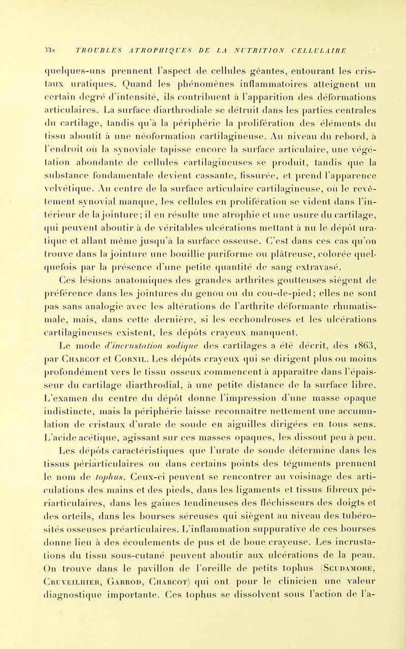 quelques-uns prennent Taspect de cellules géantes, entourant les cris- taux uratiques. Quand les phénomènes inflammatoires atteignent un certain degré d'intensité, ils contribuent à l'apparition des déformations articulaires. La surface diarthrodiale se détruit dans les parties centrales du cartilage, tandis qu'à la périphérie la prolifération des éléments du tissu aboutit à une néoformation cartilagineuse. Au niveau du rebord, à Tendroit où la synoviale tapisse encore la surface articulaire, une végé- tation abondante de cellules cartilagineuses se produit, tandis que la substance fondamentale devient cassante, (issurce, et prend l'apparence velvétique. Au centre de la surface articulaire cartilagineuse, oii le revê- tement synovial manque, les cellules en prolifération se vident dans l'in- térieur de la jointure; il en résulte une atrophie et une usure du cartilage, (jui peuvent al)Outir à de véritaljles ulcérations mettant à nu le dépôt ura- tique et allant même jusqu'à la surface osseuse. C'est dans ces cas qu'on trouve dans la jointure une bouillie puriforme ou plâtreuse, colorée quel- (juefois par la présence d'une petite quantité de sang extravasé. Ces lésions anatomiques des grandes arthrites goutteuses siègent de préférence dans les jointures du genou ou du cou-de-pied; elles ne sont j)as sans analogie avec les altérations de l'arthrite déformante rhumatis- male, mais, dans cette dernière, si les ecchondroses et les ulcérations cartilagineuses existent, les dépôts crayeux manquent. Le mode d'i/ic/ii.stn/io/i sndi(j/(e des cartilages a été dé('rit, dès i863, par Charcot et Corml. Les dépôts crayeux qui se dirigent plus ou moins profondément vers le tissu osseux commencent à apparaître dans l'épais- seur du cartilage diarthrodial, à une petite distance de la surface lil^re. L'examen du centre du dépôt donne l'impression d'une masse opaque indistincte, mais la périphérie laisse reconnaître nettement une accunui- lation de cristaux d'urate de soude en aiguilles dirigées en tous sens. L'acide acétique, agissant sur ces masses opaques, les dissout peu à ])eu. Les dépôts caractéristiques que l'urate de soude détermine dans les tissus périarticulaires ou dans certains points des téguments ])rennent le nom de tophus. Ceux-ci peuvent se rencontrer au voisinage des arti- culations des mains et des pieds, dans les ligaments et tissus fibreux pé- riarticulaires, dans les gaines tendineuses des fléchisseurs des doigts et des orteils, dans les bourses séreuses qui siègent au niveau des tubéio- sités osseuses préai'ticulaires. L'inflammation suppurative de ces bourses donne lieu à des écoulements de pus et de boue crayeuse. Les incrusta- lions du tissu sous-cutané peuvent aljoutir aux ulcérations de la peau. On trouve dans le pavillon de l'oreille de petits tophus (Scudamore, Cruveilhier, Garrod, Charcot) qui ont pour le clinicien une valeur diagnostique importante. Ces tophus se dissolvent sous l'action de l'a-