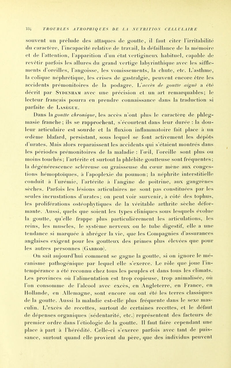 souvent un prélude des attaques de goutte, il faut citer Tirrilabilité du caractère, l'incapacité relative de travail, la dél'aillance de la mémoire et de l'attention, l'apjjarition d'un état vertigineux habituel, capable de revêtir j)arlbis les allures du graïul vertige labyrinthique avec les siffle- ments d'oreilles, l'angoisse, les vomissements, la chute, etc. L'asthme, la colique néphrétique, les crises de gastralgie, peuvent encore être les accidents prémonitoires de la podagre. L'accès de goutte aiguë a été décrit par Sydenham avec une précision et un art remarquables; le lecteur français pourra en prentire connaissance dans la traduction si parfaite de Laségue. Dans \?i goutte chronùjue, les accès n'ont plus le caractère de plileg- masie franche; ils se rapprochent, s'écourtent dans leur durée : la dou- leur articulaire est sourde et la (luxion inflammatoire fait place à un œdème blafard, persistant, sous lequel se font activement les dépots d'urates. Mais alors repai-aissent les accitlents qui s'étaient inontrés dans les périodes prémonitoires de la maladie : l'œil, l'oreille sont plus ou moins touchés; l'artérite et surtout la phlébite goutteuse sont fréquentes ; la dégénérescence scléreuse ou graisseuse du c(eur mène aux conges- tions hémoptoïques, à l'apoplexie du poumon; la néphrite interstitielle conduit à l'urémie, l'artérite à l'angine de poitrine, aux gangrènes sèches. Parfois les lésions articulaires ne sont pas constituées par les seules incrustations d'urates; on peut voir survenir, à coté des toj)hus, les proliférations ostéophytiques de la véritable arthrite sèche défor- mante. Aussi, quels que soient les tvpes clini(|ues sous lesquels évolue la goutte, (pi'elle frappe plus particulièrement les articulations, les reins, les muscles, le système nerveux ou le tube digestif, elle a une tendance si marquée à abréger la vie, que les Compagnies d'assurances anglaises exigent pour les goutteux des primes plus élevées que pour les autres personnes (Gakrod). On sait aujourtl'hui comment se gagne la goutte, si on ignore le mé- canisme pathogénique par lecpiel elle s'exerce. Le rôle que joue Fin- tempérance a été reconnu chez tous les peuples et dans tous les climats. Les provinces oîi l'alimentation est trop copieuse, trop aninudisée, oii l'on consomme tle l'alcool avec excès, en Angleterre, en France, en Hollande, en Allemagne, sont encore ou ont été les terres classiques de la goutte. Aussi la maladie est-elle j)lus fréquente dans le sexe mas- culin. L'excès de recettes, surtout de certaines recettes, et le défaut de dépenses organiques (sédentarité, etc.) i-eprésentent des facteurs de premier ordre dans l'étiologie de la goutte. Il faut faire cependant une place à part à l'hérédité. Celle-ci s'exerce parfois avec tani de [)uis- sance, surtout (piand elle provient du père, (pie des indivitius j)euvent