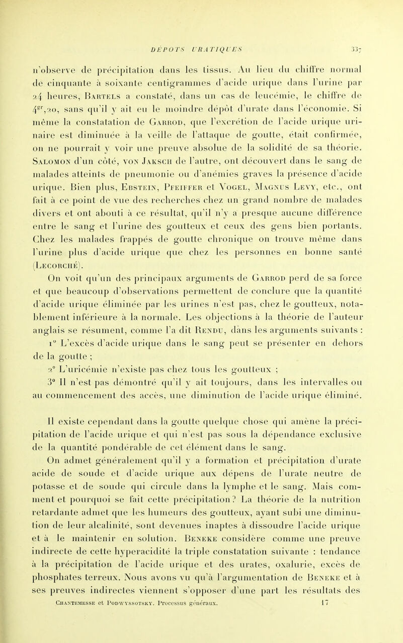 n'observe de précipitation dans les tissus. Au lieu du cliifFre normal de cinquante à soixante centigrammes d'acide urique dans l'urine par 24 heures, Bartels a constaté, dans un cas de leucémie, le chiffre de 4^',20, sans qu'il y ait eu le moindre dépôt d'urate dans l'économie. Si même la constatation de Garrod, que l'excrétion de l'acide urique uri- naire est diminuée à la veille de l'attaque de goutte, était confirmée, on ne pourrait y voir une preuve absolue de la solidité de sa théorie. Salomon d'un côté, vo>- Jaksch de l'autre, ont découvert dans le sang de malades atteints de pneumonie ou d'anémies graves la présence d'acide urique. Bien plus, Ebsïei>, Pfeiifer et Vogel, MAG^'us Levy, etc., ont fait à ce point de vue des recherches chez un grand nombre de malades divers et ont abouti à ce résultat, qu'il n'y a presque aucune différence entre le sang et l'urine des goutteux et ceux des gens bien portants. Chez les malades frappés de goutte chronique on trouve même dans l'urine plus d'acide urique que chez les personnes en bonne santé (Lecorché). On voit qu'un des principaux arguments de Garroh perd de sa force et que beaucoup d'observations pei niettent de conclure que la quantité d'acide urique éliminée par les urines n'est pas, chez le goutteux, nota- blement inférieure à la normale. Les objections à la théorie de l'auteur anglais se résument, comme l'a dit Ren'du, dans les arguments suivants : i L'excès d'acide urique dans le sang peut se présenter en dehors de la goutte ; 2° L'uricémie n'existe pas chez tous les goutteux ; 3° Il n'est pas démontré qu'il y ait toujours, dans les intervalles ou au commencement des accès, une diminution de l'acide urique éliminé. Il existe cependant dans la goutte quelque chose qui amène la préci- pitation de l'acide urique et qui n'est pas sous la dépendance exclusive de la quantité pondérable de cet élément dans le sang. On admet généralement qu'il y a formation et précipitation d'urate acide de soude et d'acide urique aux dépens de l'urate neutre de potasse et de soude qui circule dans la lymphe et le sang. Mais com- ment et pourquoi se l'ait cette précipitation? La théorie de la nutrition retardante admet que les humeurs des goutteux, ayant subi une diminu- tion de leur alcalinité, sont devenues inaptes à dissoudre l'acide urique et à le maintenir en solution. Bexeke considère comme une preuve indirecte de cette hyperacidité la triple constatation suivante : tendance à la précipitation de l'acide urique et des urates, oxalurie, excès de phosphates terreux. Nous avons vu qu'à l'argumentation de Beneke et à ses preuves indirectes viennent s'opposer d'une part les résultats des