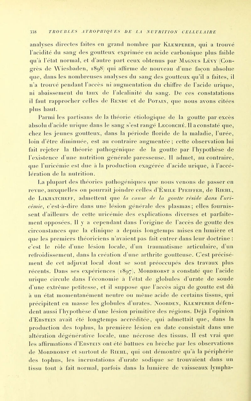 analy ses directes faites en grand nombre par Klemperer, qui a trouvé Facidité du sang des goutteux exprimée en acide carbonique plus faible qu'à l'état normal, et d'autre part ceux obtenus par ^1ag>us Lévy (Con- grès de Wiesbaden, 1898) qui affirme de nouveau d'une façon absolue que, dans les nomln-euses analyses du sang des goutteux qu'il a faites, il n'a trouvé pendant l'accès ni augmentation du chiffre de l'acide urique, ni abaissement du taux de l'alcalinité du sang. De ces constatations il faut rapprocher celles de Rendu et de Potain, que nous avons citées plus liaul. Parmi les partisans de la théorie étiologique de la goutte par excès absolu d'acide urique dans le sang s'est rangé Lecohché. Il a constaté que, chez les jeiuies goutteux, dans la période floride de la maladie, l'urée, loin d'être diminuée, est au contraire augmentée ; cette observation lui fait rejeter la théorie pathogénique de la goutte par l'hypothèse de l'existence d'une nutrition générale j)aresseuse. 11 admet, au contraire, que l'uricémie est thie à la production exagérée d'acide urique, à l'accé- lération de la nutrition. |ja plu])arl des théories pathogéniques <pie nous venons de passer en revue, auxquelles on pourrait joindre celles d'ÉMiLE Pi'Eiri'Eii, de Riehl, de LiKHATCHEFi, atlmettcnt que la cause de la goutte réside dans l'uri- cémie, c'est-à-dire dans une lésion générale des plasmas; elles fournis- sent d'ailleurs de cette uricémie des explications diverses et parfaite- ment opj)Osées. Il y a cependant dans l'origine de l'accès de goutte des circonstances cpie la clinique a depuis longtemps mises en lumière et que les premiei's théoriciens n'avaient pas fait entrer dans leur doctrine : c'est le rôle d'une lésion locale, tl'uii traumatisme articulaire, d'un refroidissement, dans la création d'iiuc arllirite goutteuse. C'est précisé- ment de cet adjuvat local dont se sont préoccupés des travaux plus récents. Dans ses expériences (1897), ^Iordhorst a constaté que l'acide urique circule dans l'économie à l'état de globules d'urate de soude d'une extrême petitesse, et il suppose (pie l'accès aigu de goutte est dù à un état momentanément neutre ou même acide de certains tissus, qui jirécipitent en masse les globules d'urates. Noordex, Klemperer défen- dent aussi l'hypothèse d'une lésion primitive des régions. Déjà l'opinion d'ERSTEix avait été longtemps accréditée, (jui admettait que, dans la production des tophus, \'à première lésion en date consistait dans une altération dégénérative locale, une nécrose des tissus. Il est vrai (pie les affirmations (I'I^rstein ont été battues en brèche par les observations de IMoRDHORST et sin loul de Riehl, (pii ont démontré qu'à la périphérie des toj)hus, b's inciiistations d'urate sodi(pie se ti'Oiivaient dans un tissu tout à fait normal, parfois dans la lumière de vaisseaux lympha-