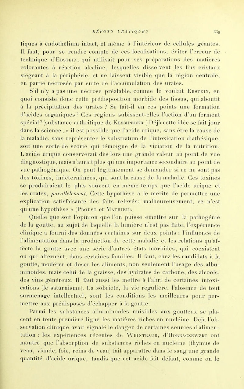 tiques à endothéliuiu intact, et même à rintérieur de cellules géantes. Il faut, pour se rendre compte de ces localisations, éviter l'erreur de technique d'EasTEiN, qui utilisait pour ses préparations des matières colorantes à réaction alcaline, lesquelles dissolvent les fins cristaux siégeant à la périphérie, et ne laissent visible que la région centrale, en partie nécrosée par suite de raccumulation des urates. S'il n'y a pas une nécrose préalable, comme le voulait Ebstein, en quoi consiste donc cette prédisposition morbide des tissus, qui aboutit à la précipitation des urates ? Se fait-il en ces points une formation d'acides organiques ? Ces régions subissent-elles l'action d'un ferment spécial? (substance arthritique de Klempeuer .) Déjà cette idée se fait jour dans la science; « il est possible que l'acide urique, sans être la cause de la maladie, sans représenter le substratum de l'intoxication diathésique, soit une sorte de scorie qui témoigne de la viciation de la nutrition. L'acide urique conserverait dès lors une grande valeur au point de vue diagnostique, mais n'aurait plus qu'une importance secondaire au point de vue pathogénique. On peut légitimement se demander si ce ne sont pas des toxines, indéterminées, qui sont la cause de la maladie. Ces toxines se produiraient le plus souvent en même temps que l'acide urique et les urates, parallèleDient. Cette hypotlièse a le mérite de permettre une explication satisfaisante des faits relevés; malheureusement, ce n'est qu'une hypothèse )> (Proust et jNLvthieu). Quelle que soit l'opinion que l'on puisse émettre sur la pathogénie de la goutte, au sujet de laquelle la lumière n'est pas faite, l'expérience clinique a fourni des données certaines sur deux points : l'influence de l'alimentation dans la production de cette maladie et les relations qu'af- fecte la goutte avec une série d'autres états morbides, qui coexistent ou qui alternent, dans certaines familles. 11 faut, chez les candidats à la goutte, modérer et doser les aliments, non seulement l'usage des albu- minoïdes, mais celui de la graisse, des hydrates de carbone, des alcools, des vins généreux. Il faut aussi les mettre à l'aigri de certaines intoxi- cations (le saturnisme). La sobriété, la vie régulière, l'aljsence de tout surmenage intellectuel, sont les conditions les meilleures pour per- mettre aux prédisposés d'échapper à la goutte. Parmi les substances alljuminoïdes nuisibles aux goutteux se pla- cent en toute première ligne les matières riches en nucléine. Déjà l'ob- servation clinique avait signalé le danger de certaines sources d'alimen- tation : les expériences récentes de ^^'^EIXTRAUB, d'HoRBAczEwzKi ont montré que l'aljsorption de substances riches en nucléine (thymus de veau, viande, foie, reins de veau) fait apparaître dans le sang une grande quantité d'acide urique, tandis que cet acide fait défaut, comme on le