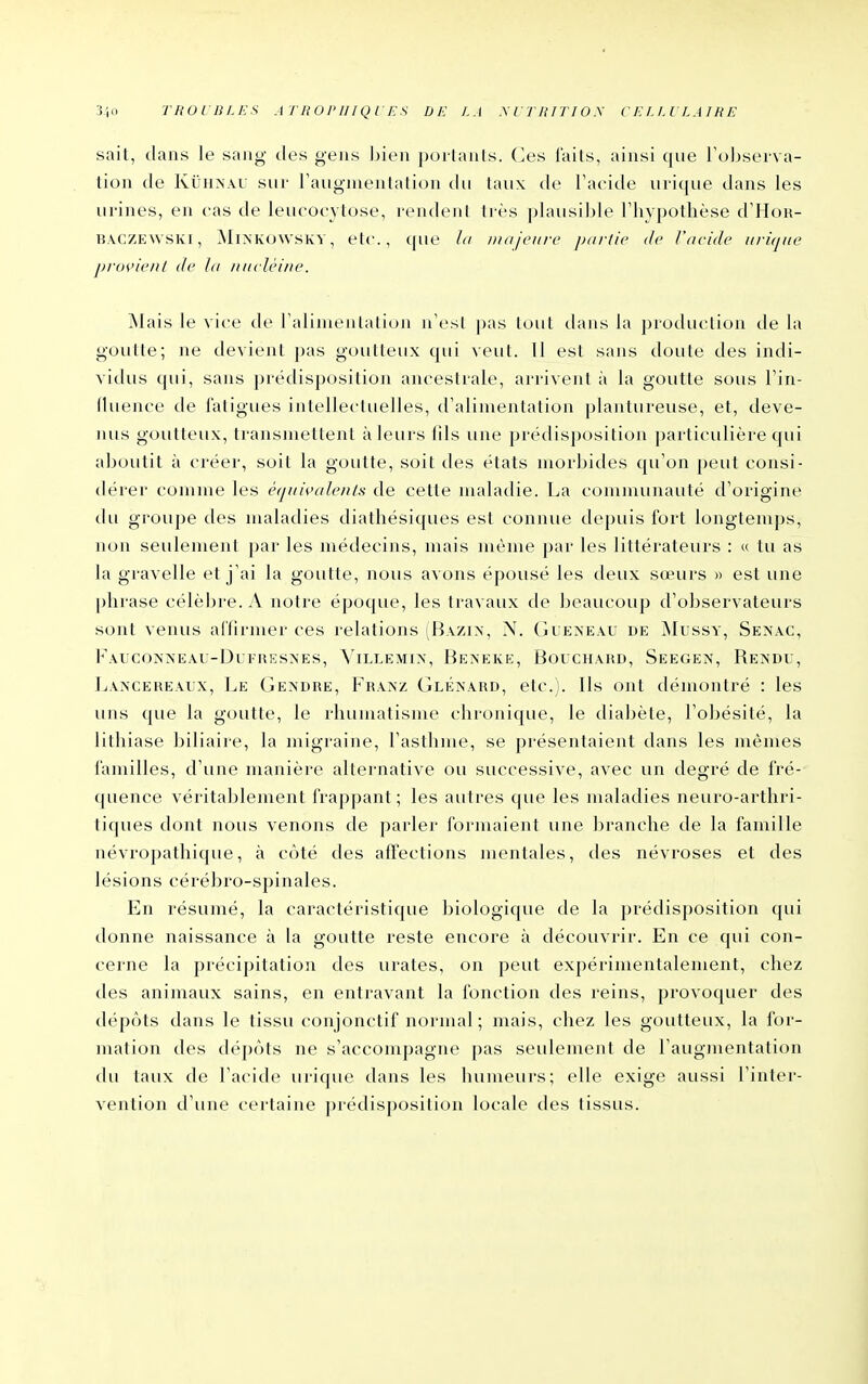 310 TBOIBLKS A T H O PII l Q r F. S DE LA MTIlITIOy CELLULAIRE sait, tians le sang des gens bien porlanls. (]es laits, ainsi que Tul^serva- tion (le KûHNAU sur Faugmentatiou du taux de l'acide urique dans les urines, en cas de leucoc3 tose, rendent très plausible riiypothèse d'Hou- lî.vcZEWSKl, MiXKOWSKY, etc., que lu majeure partie de l'acide uriqiœ j)i-()vieiU de la luirlèine. Mais le vice de raliiuenlalion n'esl pas tout dans la production de la goutte; ne devient pas goutteux qui veut. 11 est sans doute des indi- vidus qui, sans prédisposition ancestrale, arrivent à la goutte sous Fin- fluence de fatigues intellectuelles, d'alimentation plantureuse, et, deve- nus goutteux, transmettent à leurs fils une prédisposition particulière qui aboutit à créer, soit la goutte, soit des états morbides qu'on peut consi- dérer comme les équivalenls de cette maladie. La communauté d'origine du groupe des maladies diathésiques est connue tlepuis fort longtemps, non seulement par les médecins, mais même par les littérateurs : « tu as la gravelle et j'ai la goutte, nous avons épousé les deux sœurs » est une |)hrase célèbre. A notre époque, les travaux de beaucoup d'observateurs sont venus aCtirmer ces relations (Bazin, N. Guen'eâu de jNIussy, Senac, FaucojS'neau-Dufresnes, Villemin', Bekeke, Bouchard, SEEGE^', Rendu, Lancereaux, Le Gendre, Franz Glénard, etc.). Ils ont démontré : les uns que la goutte, le rhumatisme chronique, le diabète, l'obésité, la lithiase biliaire, la migraine, l'asthme, se présentaient dans les mêmes familles, d'une manière alternative ou successive, avec un degré de fré- (pience véritablement frappant ; les autres que les maladies neuro-arthri- tiques dont nous venons de parler formaient une branche de la famille névropathique, à côté des affections mentales, des névroses et des lésions cérébro-spinales. En résumé, la caractéristique biologique de la prédisposition qui donne naissance à la goutte reste encore à découvrir. En ce qui con- cerne la précipitation des urates, on peut expérimentalement, chez des animaux sains, en entravant la fonction des reins, provoquer des dépôts dans le tissu conjonctif normal ; mais, chez les goutteux, la for- mation des dépôts ne s'accompagne pas seulement de l'augmentation du taux de l'acide urique dans les humeurs; elle exige aussi l'inter- vention d'une certaine prédisposition locale des tissus.