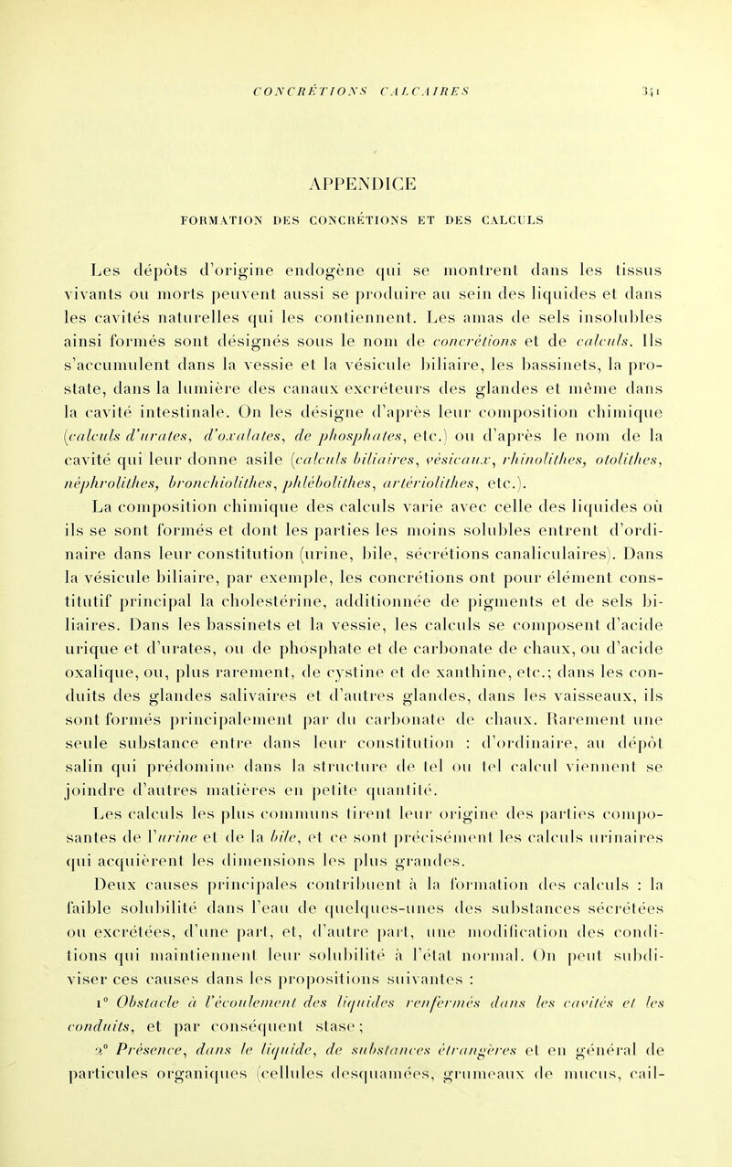 CONCRKTIOSS CALCAIRES APPENDICE FORMATION DES CONCHÉïIONS ET DES CALCULS Les dépôts d'origine endogène qui se montrent dans les tissus vivants ou morts peuvent aussi se produire au sein des licpiides et dans les cavités naturelles qui les contiennent. Les amas de sels insolubles ainsi formés sont désignés sous le nom de concrétions et de calculs. Ils s'accumulent dans la vessie et la vésicule biliaire, les bassinets, la pro- state, dans la lumière des canaux excréteurs des glandes et même tlans la cavité intestinale. On les désigne d'après leur composition cliimique [calculs d'urates, d'o.vahi/es, de phospJiales., etc.) ou d'après le nom de la cavité qui leur donne asile [calculs biliaires., vésicau.r, rJiinolithes, ololilJies, néphrolilJies, bronc/tiolil/tes., p/tlébolit/ies, artériolit/ies., etc.). La composition chimique des calculs varie avec celle des liquides où ils se sont formés et dont les parties les moins solubles entrent d'ordi- naire dans leur constitution (urine, bile, sécrétions canaliculaires). Dans la vésicule biliaire, par exemple, les concrétions ont pour élément cons- titutif principal la cliolestérine, additionnée de pigments et de sels bi- liaires. Dans les bassinets et la vessie, les calculs se composent d'acide urique et d'iirates, ou de phosphate et de carbonate de chaux, ou d'acide oxalique, ou, plus rai-ement, de cystine et de xanthine, etc.; dans les con- duits des glandes salivaires et d'autres glandes, dans les vaisseaux, ils sont formés principalement par du carbonate de chaux. Rarement une seule substance entre dans leur constitution : d'oidinaire, au dc'pùt salin qui prédomine dans la structure de tel ou Ici calcul viennent se joindre d'autres matières en petite quantité. Les calculs les plus comnuins tirent leur origine des parties compo- santes de Viirine et de la hilc, et ce sont précisément les calculs urinaires qui acquièi'ent les dimensions les plus grandes. Deux causes principales (-ontribuent à la foi-mation des calculs : la faible solubilité dans l'eau de quelques-unes des substances sécrétées ou excrétées, d'une part, et, d'autre part, une modification des condi- tions <pii maintiennent leur solubilit('' à l'état normal. On |)eut subdi- viser ces causes dans les propositions suivantes : 1° Obstacle à Vècoulemenl des liquides renfernics dans les cavilcs el les conduits, et par conséquent stase; 1° Présence, dans le liquide, de substances ètran<^ères et en général de particules organiques (cellules (les(|uamées, grumeaux de nuunis, cail-