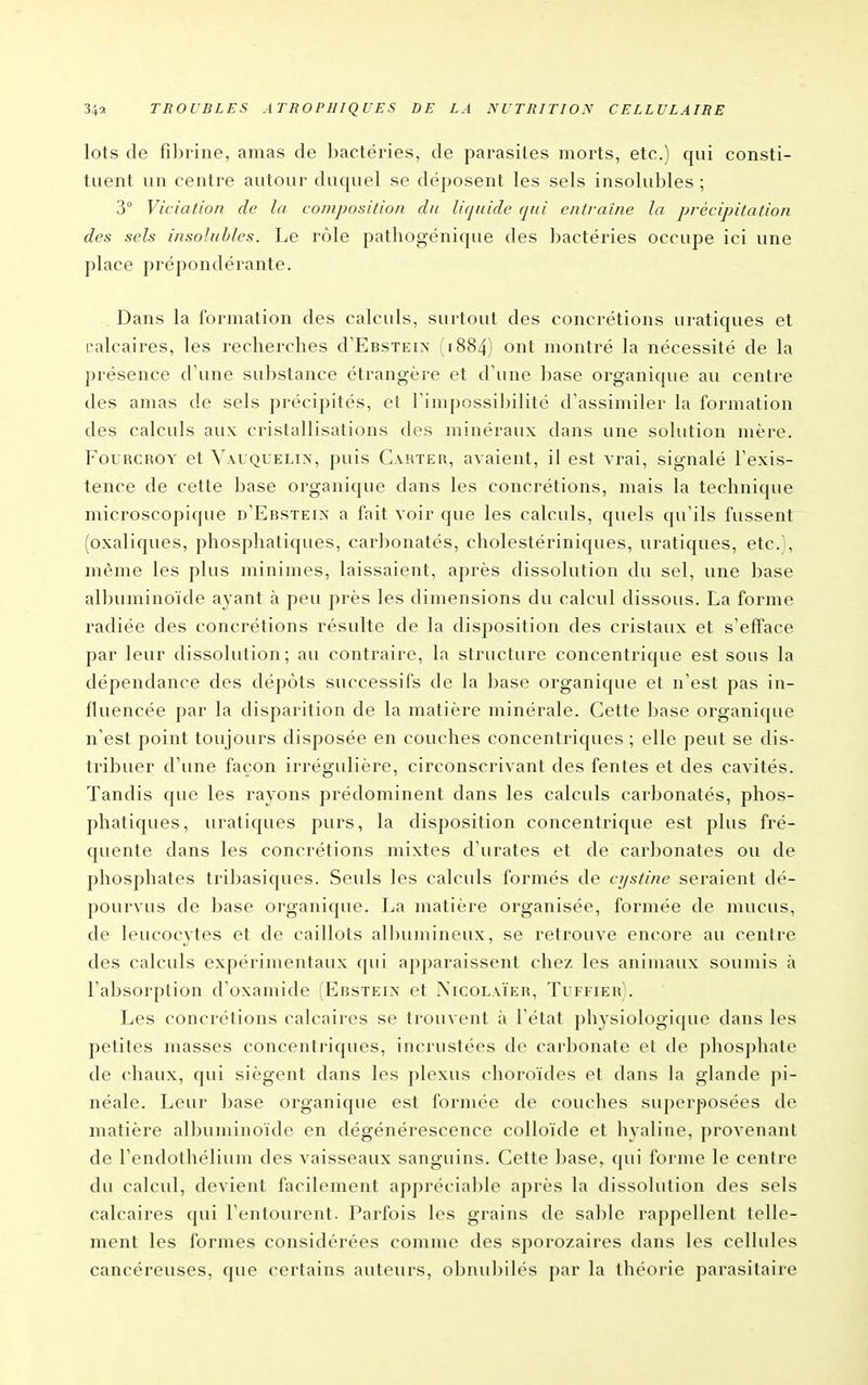 lots de fibrine, amas de bactéries, de parasites morts, etc.) qui consti- tuent un centre autour duquel se déposent les sels insolubles ; 3° Viciation de la composition du liquide qui entraîne la précipitation des sels insolubles. Le rôle pathogénique des bactéries occupe ici une place prépondérante. Dans la formation des calculs, surtout des concrétions uratiques et calcaires, les recherches d'EBsxEiN 1884) ont montré la nécessité de la présence d'une substance étrangère et d'une base organique au centre des amas de sels précipités, et Timpossil^ilité d'assimiler la formation des calculs aux cristallisations des minéraux dans une solution mère. FouRCROY et ^^\l■QUELI^, puis Carter, avaient, il est vrai, signalé l'exis- tence de cette base organique dans les concrétions, mais la technique microscopique d'Ebsteix a fait voir que les calculs, quels qu'ils fussent (oxaliques, phosphatiques, carbonatés, cholestériniques, uratiques, etc.', même les plus minimes, laissaient, après dissolution du sel, une base albuminoïde ayant à peu près les dimensions du calcul dissous. La forme radiée des concrétions résulte de la disposition des cristaux et s'efface par leur dissolution; au contraire, la structure concentrique est sous la dépendance des dépôts successifs de la base organique et n'est pas in- fluencée par la disparition de la matière minérale. Cette base organique n'est point toujours disposée en couches concentriques ; elle peut se dis- tribuer d'une façon irrégulière, circonscrivant des fentes et des cavités. Tandis que les rayons prédominent dans les calculs carbonatés, phos- phatiques, uratiques purs, la disposition concentrique est plus fré- quente dans les concrétions mixtes d'urates et de carbonates ou de phosphates tribasiques. Seuls les calculs formés de cf/stine seraient dé- pourvus de base organique. La matière organisée, formée de mucus, de leucocytes et de caillots albujiiineux, se retrouve encore au centre des calculs expérimentaux qui apparaissent chez les animaux soumis à l'absorption d'oxaniide (Ebsteix et .Xicolaïeh, Tiffier). Les concrétions calcaires se trouvent à l'état physiologique dans les petites masses concentriques, incrustées de carbonate et de phosphate de chaux, qui siègent dans les plexus choroïdes et dans la glande pi- néale. Leur base organique est formée de couches superjoosées de matière albuminoïde en dégénérescence colloïde et hyaline, provenant de Tendothélium des vaisseaux sanguins. Cette Ijase, qui forme le centre du calcul, devient facilement appréciable après la dissolution des sels calcaires qui l'entourent. Parfois les grains de sable rappellent telle- ment les formes considérées comme des sporozaires dans les cellules cancéreuses, que certains auteurs, oljnubilés par la théorie parasitaire