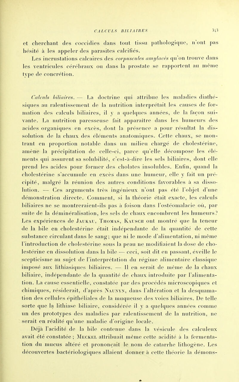 et cherchant des coccidies dans tout tissu pathologique, n'ont pas hésité à les appeler des parasites calcifiés. Les incrustations calcaires des corpuscules amijlaccs cpi'on trouve dans les ventricules cérébraux ou dans la prostate se rapportent au même type de concrétion. Calculs biliaires. — La doctrine qui attribue les maladies diathé- siques au ralentissement de la nutrition interprétait les causes de for- mation des calculs l)iliaires, il y a quelques années, de la façon sui- vante. La nutrition paresseuse fait apparaître dans les humeurs des acides organiques en excès, dont la présence a pour résultat la dis- solution de la chaux des éléments anatomiques. Cette chaux, se mon- trant en proportion notable dans un milieu chargé de cholestérine, amène la précipitation de celle-ci, parce ([u'elle décompose les élé- ments qui assurent sa solubilité, c'est-à-dire les sels biliaires, dont elle prend les acides pour former des cholates insolubles. Entin, quand la cholestérine s'accumule en excès dans une humeur, elle y fait un pré- cipité, malgré la réunion des autres conditions favoral)les à sa disso- lution. — Ces arguments très ingénieux n'ont pas été l'objet d'une démonstration directe. Comment, si la théorie était exacte, les calculs biliaires ne se montreraient-ils pas à foison dans l'ostéomalacie oii, par suite de la déminéralisation, les sels de chaux encondrrent les humeurs? Les expériences de Jàukâu, Thomas, Kalsch ont montré que la teneur de la bile en cholestérine était indépendante de la quantité de cette substance circulant dans le sang; que ni le mode d'alimentation, ni même l'introduction de cholestéi'ine sous la peau ne modifiaient la dose de cho- lestérine en dissolution dans la bile — ceci, soit dit en passant, éveille le scepticisme au sujet de l'interprétation du régime alimentaire classique imposé aux lithiasiques biliaires. — 11 en serait de même de la chaux biliaire, indépendante de la quantité de chaux introduite par l'alimenta- tion. La cause essentielle, constatée par des procédés microscopiques et chimiques, résiderait, d'après Nau>'yn, dans l'altération et la desquama- tion des cellules épithéliales de la muqueuse des voies biliaires. De telle sorte que la lithiase biliaire, considérée il y a quelques années comme un des prototypes des maladies par ralentissement de la nuti-ition, ne serait en réalité qu'une maladie d'origine locale. Déjà l'acidité de la bile contenue dans la vésicule des calculeux avait été constatée ; ^Ieckel attribuait même cette acidité à la fermenta- tion du mucus altéré et prononçait le nom de catarrhe lithogène. Les découvertes bactériologiques allaient donner à cette théorie la démons-