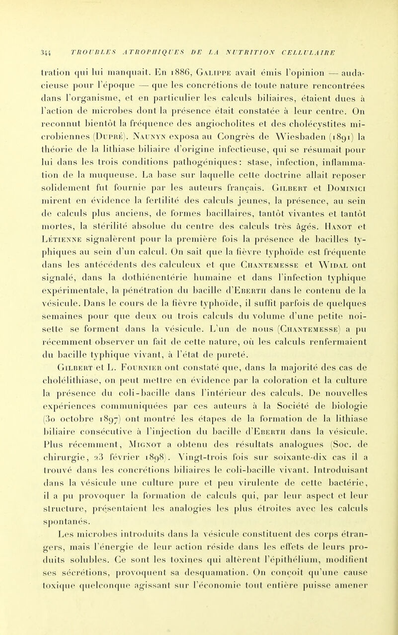 ti-ation qui lui manquait. En 1886, Galippe avait émis l'opinion —auda- cieuse pour Tépoque — que les concrétions de toute nature rencontrées dans l'organisme, et en particulier les calculs biliaires, étaient dues à Faction de microbes dont la présence était constatée à leur centre. On reconnut bientôt la fréquence des angiocholites et des cholécystites mi- crobiennes (Dupré). Nâuîs'yn exposa au Congrès de Wiesbaden (1891) la théorie de la lithiase biliaire d'origine infectieuse, qui se résumait [)Our lui dans les trois conditions pathogéniques : stase, infection, inllanima- tion de la muqueuse. La l)ase sur laquelle cette doctrine allait reposer solidement fut fournie par les auteurs français. Gilbert et Dominici mirent en évidence la fertilité des calculs jeunes, la présence, au sein de calculs plus anciens, de formes bacillaires, tantôt vivantes et tantôt mortes, la stérilité absolue du centre des calculs très âgés. Hanot et LÉTiENNE signalèrent pour la première fois la présence de bacilles ty- phiques au sein d'un calcul. On sait que la fièvre typhoïde est fréquente dans les antécédents des calculeux et que Chantemesse et ^^^IDAL ont signalé, clans la dothiénentérie humaine et dans l'infection typhique expérimentale, la pénétration du bacille d'EBERTH dans le contenu de la vésicule. Dans le cours de la fièvre typhoïde, il suffit parfois de quelques semaines pour que deux ou trois calculs du volume d'une petite noi- sette se forment dans la vésicule. L'un de nous (Cham'emesse) a pu récemment observer un fait de cette nature, où les calculs renfermaient du bacille typhique vivant, à l'état de pureté. Gilbert et L. Fournier ont constaté que, dans la majorité des cas de cholélithiase, on peut mettre en évidence par la coloration et la culture la présence du coli-bacille dans l'intérieur des calculs. De nouvelles expériences communiquées par ces auteurs à la Société de biologie (!5o octobre 1897) ont montré les étapes de la formation de la lithiase biliaire consécutive à l'injection du bacille d'EBERTH dans la vésicule. Plus récemment, IMignot a obtenu des résultats analogues (Soc. de chirurgie, 23 févi'ier 1898). Vingt-trois fois sur soixante-dix cas il a trouvé dans les concrétions biliaires le coli-bacille vivant. Inti'oduisant dans la vésicule une culture pure et peu virulente de cette bactérie, il a pu provoquer la formation de calculs qui, par leur aspect et leur structure, présentaient les analogies les plus étroites avec les calculs spontanés. Les microbes introduits clans la vésicule constituent des corps étran- gers, mais l'énergie de leur action réside dans les effets de leurs pro- tluits soluhles. Ce sont les toxines qui altèrent rcqjiilu'lium, modilieiil ses sécrétions, provoquent sa desquamation. On coiu'oit (pi'uue cause l()\i<|ue (|iudc()iK|ue agissant sur l'cM-onoinic» [oui enlière puisse ameiiei-
