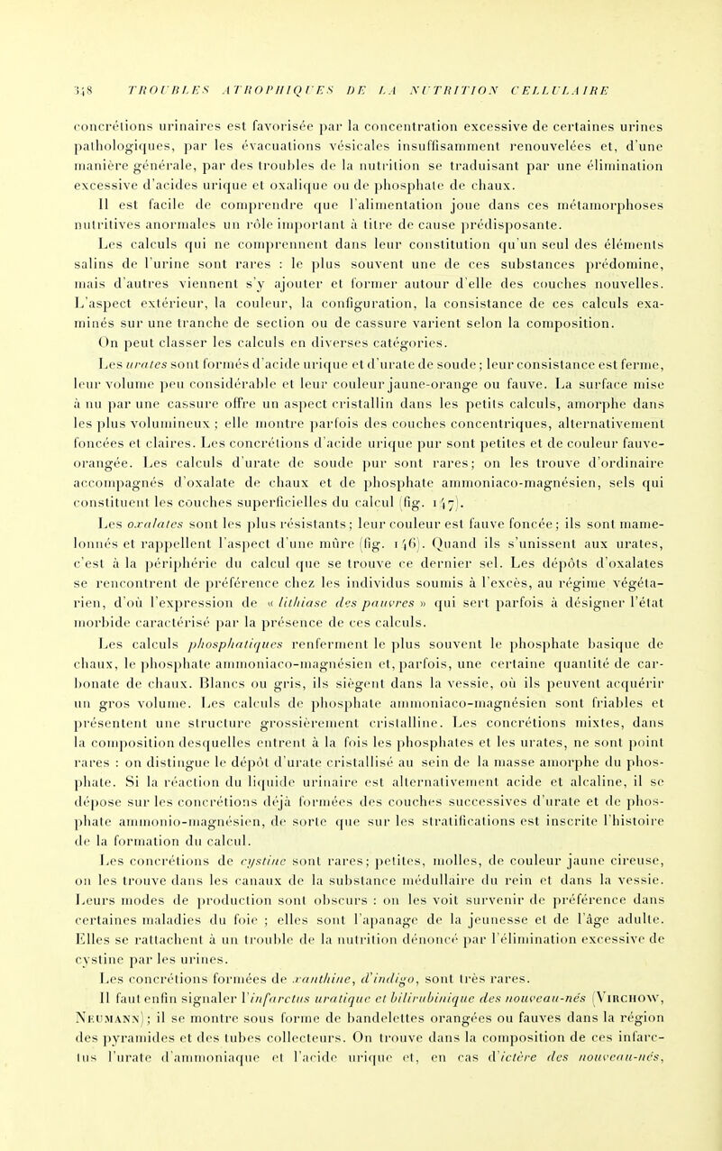 concrélions urinaircs est favorisée par la concentration excessive de certaines urines pathologiques, par les évacuations vésicales insuffisamment i-enouvelées et, d'une manière générale, par des troubles de la nutrition se traduisant par une élimination excessive d'acides urique et oxalique ou de phosphate de chaux. 11 est facile de comprendre que l'alimentation joue dans ces métamorphoses nutritives anormales un rôle important à titre de cause prédisposante. Les calculs qui ne comprennent dans leur constitution qu'un seul des éléments salins de l'urine sont rares : le plus souvent une de ces substances prédomine, mais d'autres viennent s'y ajouter et formel' autour d'elle des couches nouvelles. L'aspect extérieur, la couleur, la configuration, la consistance de ces calculs exa- minés sur une tranche de section ou de cassure varient selon la composition. On peut classer les calculs en diverses catégories. Les urntes sont formés d'acide urique et d'urate de soude ; leur consistance est ferme, leur volume peu considérable et leur couleur jaune-orange ou fauve. La surface mise à nu par une ca&sui'e offre un aspect cristallin dans les petits calculs, amorphe dans les plus volumineux ; elle montre parfois des couches concentriques, alternativement foncées et claires. Les concrélions d'acide urique pur sont petites et de couleur fauve- orangée. Les calculs d'urate de soude pur sont rares; on les trouve d'cjrdinaire accompagnés d'oxalate de chaux et de 2:)hosphate amrnoniaco-magnésien, sels qui constituent les couches superficielles du calcul (fig. 147)- Les o.ralaics sont les plus résistants ; leur couleur est fauve foncée; ils sont nuune- lonnés et rappellent l'aspect d'une mûre (fig. i Quand ils s'unissent aux urates, c'est à la périphérie du calcul que se trouve ce dernier sel. Les dépôts d'oxalates se rencontrent de préférence chez les individus soumis à l'excès, au régime végéta- rien, d'où l'expression de k lithiase des pauvres » qui sert jîarfois à désigner l'état morbide caractérisé par la présence de ces calculs. Les calculs phosphatiqiies renferment le plus souvent le phosphate basique de chaux, le phosphate aminoniaco-magnésien et, parfois, une certaine quantité de car- ])()nate de chaux. Ijlancs ou gris, ils siègent dans la vessie, où ils peuvent acquérir un gros volume. Les calculs de ^^hosphate anunoniaco-magnésien sont friables et présentCTit une structure grossièrement cristalline. Les concrétions mixtes, dans la couqiosition desquelles entrent à la fois les phosphates et les urates, ne sont point rares : on distingue le dépôt d'urate cristallisé au sein de la masse amorphe du phos- phate. Si la réaction du liquide urinaire est alternativement acide et alcaline, il se dépose sur les concrétions déjà formées des couches successives d'urate et de phos- phate ammonio-magnésien, de sorte que sur les siratiiications est inscrite l'histoire de la formation du calcul. Les concrétions de ci/stine sont rares; jjetites, molles, de couleur jaune cireuse, on les trouve dans les canaux de la substance médullaire du rein et dans la vessie. Leurs modes de production sont obscurs : on les voit survenir de préférence dans certaines maladies du foie ; elles sont l'apanage de la jeunesse et de l'âge adulte. Elles se rattachent à un trouble de la nutrition dénoncé par l'élimination excessive de cystine par les urines. Les concrétions formées de .ra/it/ii/ie, crindigo, sont ti-ès rares. Il faut enfin signaler Vinfarctus uratiqite et hilirubinique des iioiweau-nés (ViRCiiow, Nkumann); il se montre sous forme de bandelettes orangées ou fauves dans la région des pyramides et des tubes collecteurs. On trouve dans la composition de ces infarc- tus l'urate d ammoniacpie et raridc uri(pie et, en cas ictère des nouveau-nés.