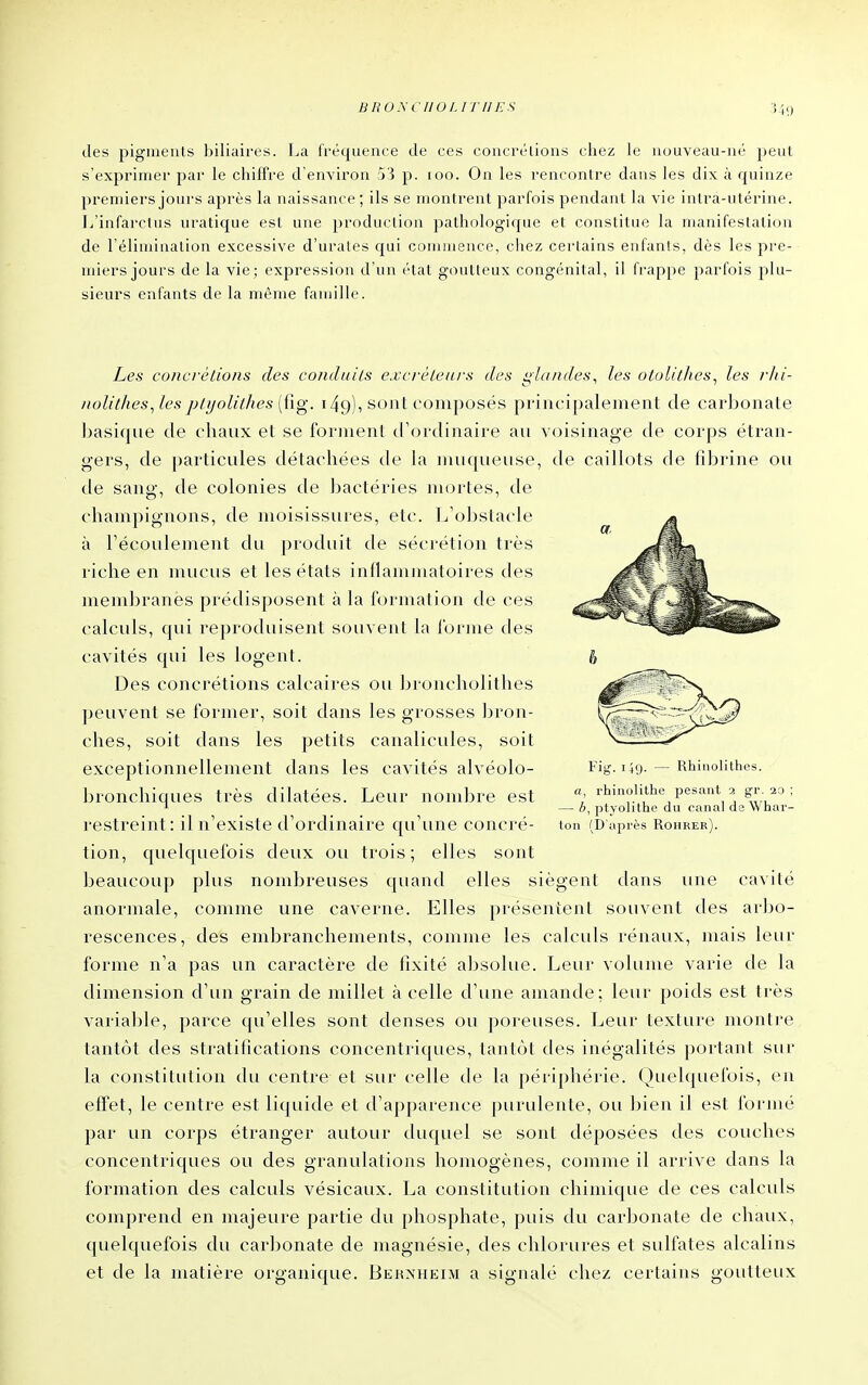 des pigments biliaires. La fréquence Je ces concrélions chez le nouveau-né peut s'exprimer par le chiffre d'environ 5'} p. loo. On les rencontre dans les dix à quinze premiers jours après la naissance ; ils se montrent parfois pendant la vie intra-utérine. L'infarctus uratic{ue est une production pathologique et constitue la manifestation de l'élimination excessive d'urates qui commence, chez certains enfants, dès les pre- miers jours de la vie; expression d'un état goutteux congénital, il frappe parfois plu- sieurs enfants de la même famille. Fig.149. - , rhinolithe Rhiuolithes. pesant 2 gr. 20 Les concrétions des condtuls excrèteiii-s des i^hindes, les otolithes^ les rhi- nolit/ies,les pli/olithes [tig. 149), sont composés principalement de carbonate basique de chaux et se forment d'ordinaire au voisinage de corps étran- gers, de particules détachées de la muqueuse, de caillots de fibrine ou de sang, de colonies de bactéries mortes, de champignons, de moisissures, etc. L'obstacle à l'écoulement du produit de sécrétion très riche en nuicus et les états inflanituatoires des membranes prédisposent à la Formation de ces calculs, qui reproduisent souvent la l'orme des cavités qui les logent. Des concrétions calcaires oit broncholithes peuvent se former, soit dans les grosses bron- ches, soit dans les j^etits canalicules, soit exceptionnellement dans les cavités alvéolo- bronchiques très dilatées. Leur nombre est restreint : il n'existe d'ordinaire qu'une concré- tion, quelquefois deux ou trois; elles sont beaucoup plus nombreuses quand elles siègent dans itne cavité anormale, comme une caverne. Elles présentent souvent des arbo- rescences, des embranchements, comme les calculs rénaux, mais leur forme n'a pas un caractère de fixité absolue. Leur volume varie de la dimension d'un grain de millet à celle d'une amande; leur poids est très variable, parce qu'elles sont denses ou poreuses. Leur texture montre tantôt des stratifications concentriques, tantôt des inégalités portant sur la constitution du centre et sur celle de la périphérie. Quelquefois, en effet, le centre est liquide et d'apparence purulente, ou bien il est formé par un corps étranger autour duquel se sont déposées des couches concentriques ou des granulations homogènes, comme il arrive dans la formation des calculs vésicaux. La constitution chimique de ces calculs comprend en majeure partie du phosphate, puis du carbonate de chaux, quelquefois du carbonate de magnésie, des chlorures et sulfates alcalins et de la matière organique. Behxheim a signalé chez certains goutteux — b, ptyolithe du cana! da Whar- ton (D'apirès Rohrer).