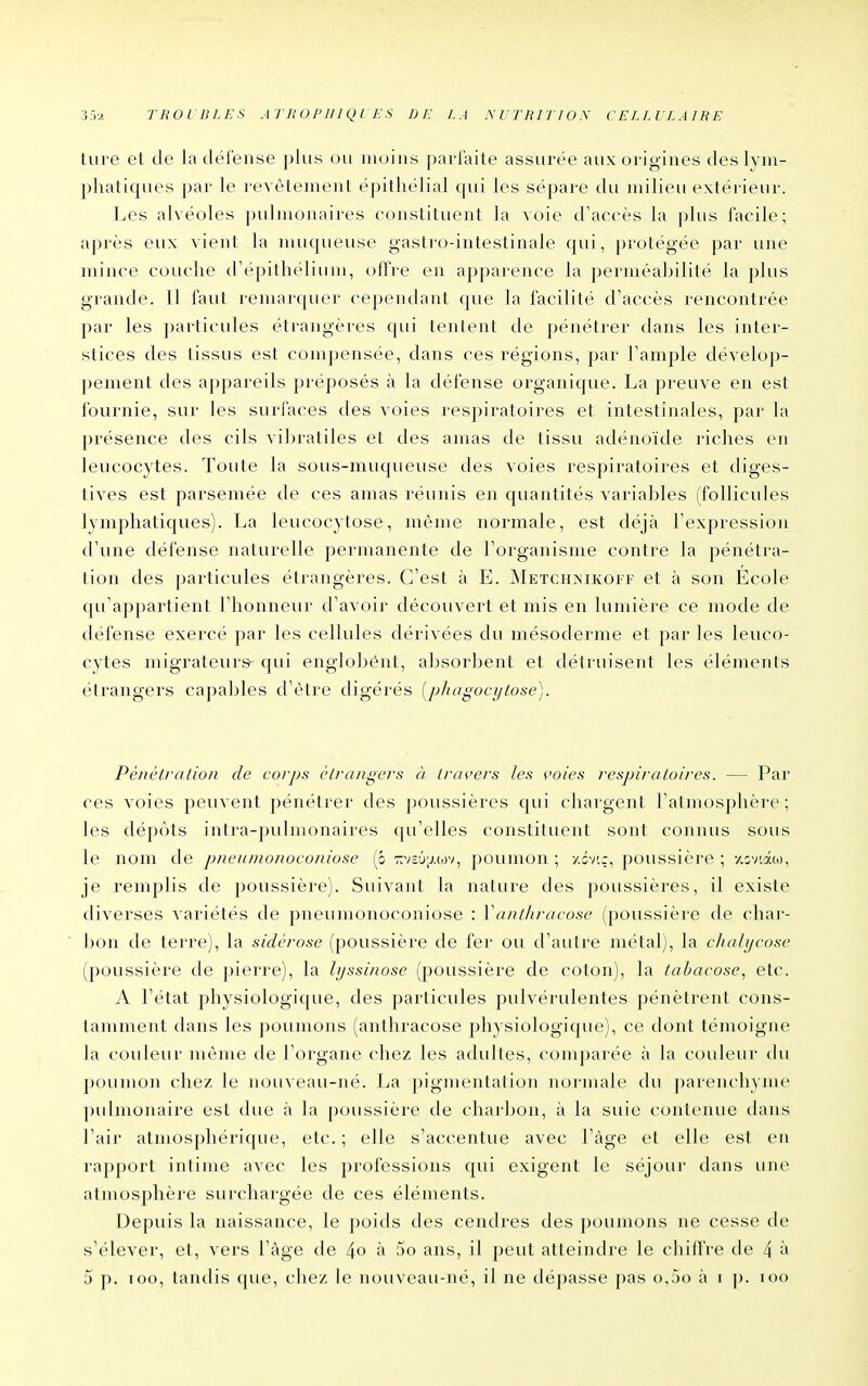 lure et de ladéFense j)lus ou moins [jarfaite assurée aux origines des lyni- pliatiques par le revêtement épithélial qui les sépare du milieu extérieur. Les alvéoles pulmonaires constituent la voie d'accès la plus facile; après eux vient la muqueuse gastro-intestinale qui, protégée par une mince couche trépithélium, oiïre en apparence la perméabilité la plus grande. Il faut remarquer cependant que la facilité d'accès rencontrée par les particides étrangères qui tentent de pénétrer dans les inter- stices des tissus est compensée, dans ces régions, par l'ample dévelop- pement des appareils préposés à la défense organicjue. La preuve en est fournie, sur les surfaces des voies respiratoires et intestinales, par la présence des cils vil)ratiles et des anras de tissu adénoïde riches en leucocytes. Toute la sous-muqueuse des voies respiratoires et diges- tives est parsemée de ces amas réunis en quantités variables (follicules lymphatiques). La leucocytose, môme normale, est déjà l'expression d'une défense naturelle permanente de l'organisme contre la pénétra- tion des particules étrangères. C'est à E. Metchïmkoif et à son École qu'appartient l'honneur d'avoir découvert et mis en lumière ce luode de défense exercé par les cellules dérivées du mésoderme et par les leuco- cytes migrateurs qui englobent, absorbent et détruisent les éléments étrangers capables d'être digérés [jj/iagoci/iose]. Pènètralioii de corps é/raiigers à ii-avers les voies respiraloires. — Par ces voies peuvent pénétrer des poussières qui chargent l'atmosphère ; les dépôts intra-pulmonaires qu'elles constituent sont connus sous le nom de pneumonoconiose (ô •KV£6;j.tov, poumon ; y.ôvi;, poussière ; •/.cviâo), je remplis de poussière). Suivant la nature des poussières, il existe diverses variétés de pneumonoconiose : Vanthracose (poussière de char- bon de terre), la sidérose (poussière de fer ou d'autre métal), la cliahjeose (poussière de pierre), la hjssiiwse (poussière de coton), la tahacose^ etc. A l'état physiologique, des particules pulvérulentes pénètrent cons- tamment dans les poumons (anthracose physiologique), ce dont témoigne la couleur môme de l'organe chez les adultes, comparée à la couleur du poumon chez le nouveau-né. La pigmentation normale du parenchyme pulmonaire est due à la poussière de charbon, à la suie contenue dans l'air atmosphérique, etc. ; elle s'accentue avec l'âge et elle est en rapport intime avec les professions qui exigent le séjour dans une atmosphère surchargée de ces éléments. Depuis la naissance, le poids des cendres des poumons ne cesse de s'élever, et, vers l'âge de 4o ^ 5o ans, il peut atteindre le chiffre de 4 i> 5 p. loo, tandis que, chez le nouveau-né, il ne dépasse pas o,5() à i p. loo