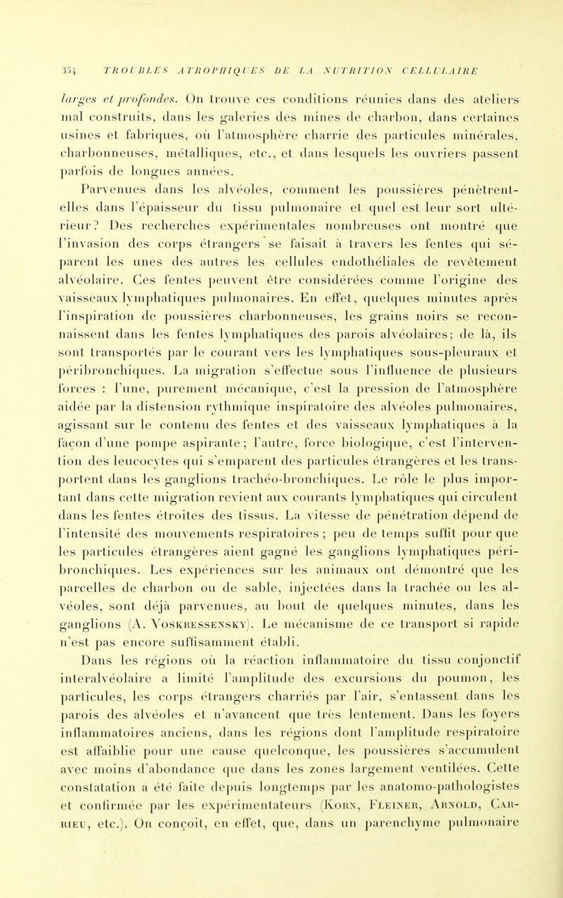 ,i.>4 TliOlBI.ES AriiOPlIiqVES DE LA MTHITION CELLLLAIKE larges et profondes. On trouve ces condilions réunies dans des ateliers mal construits, dans les galeries des mines de charbon, dans certaines usines et fabriques, où l'atmosphère charrie des particules minérales, charbonneuses, métalliques, etc., et dans lesquels les ouvriers passent parfois de longues années. Parvenues dans les alvéoles, comment les poussières pénètrent- elles dans l'épaisseur du tissu pulmonaire et quel est leur sort ulté- rieur ? Des recherches expérimentales nombreuses ont montré que l'invasion des corps étrangers se faisait à travers les fentes qui sé- parent les unes des autres les cellules endothéliales de revêtement alvéolaire. Ces fentes peuvent être considérées comme l'origine des vaisseaux lymphatiques pulmonaires. En effet, quelques minutes après l'inspiration de poussières charbonneuses, les grains noirs se recon- naissent dans les fentes lymphatiques des parois alvéolaires; de là, ils sont transportés par le courant vers les lym])hatiques sous-pleuraux et péribronchi(jues. La migration s'eiïectue sous l'inlluence de plusieurs forces : l'une, purement mécanique, c'est la pression de l'atmosphère aidée par la distension rythmique inspiratoire des alvéoles pulmonaires, agissant sur le contenu des fentes et des vaisseaux lymphatiques à la façon d'une pompe aspirante; l'autre, force biologique, c'est l'interven- tion des leucocytes qui s'emparent des particules étrangères et les trans- portent dans les ganglions trachéo-bronchiques. Le rôle le plus impor- tant dans cette migration revient aux courants lymphatiques qui circulent dans les fentes étroites des tissus. La vitesse de pénétration dépend de l'intensité des mouvements respiratoires ; peu de temps suffit pour que les particules étrangères aient gagné les ganglions lymphatiques péri- bi'onchiques. Les expériences sur les animaux ont démontré que les parcelles de charbon ou de sable, injectées dans la trachée ou les al- véoles, sont déjà parvenues, au bout de quelques minutes, dans les ganglions (A. Yoskressensky). Le mécanisme de ce transport si rapide n'est pas encore suffisamment établi. Dans les régions où la réaction inflammatoire du tissu conjonctif interalvéolaire a limité l'amplitude des excursions du poumon, les particules, les corps étrangers charriés par l'air, s'entassent dans les parois des alvéoles et n'avancent que très lentement. Dans les foyers inflammatoires anciens, dans les régions dont l'amplitude respiratoire est affaiblie pour une cause quelconque, les poussières s'accumulent avec moins d'abondance que dans les zones largement ventilées. Cette constatation a été faite depuis longtemps par les anatomo-pathologistes et confirmée par les expérimenlaleurs (Kohn, Fleixkiî, Auxoi.n, C\ii- uiEU, etc.). On conçoit, en effet, que, thuis un pareiu'hynu^ |)uiiii<)iiaire
