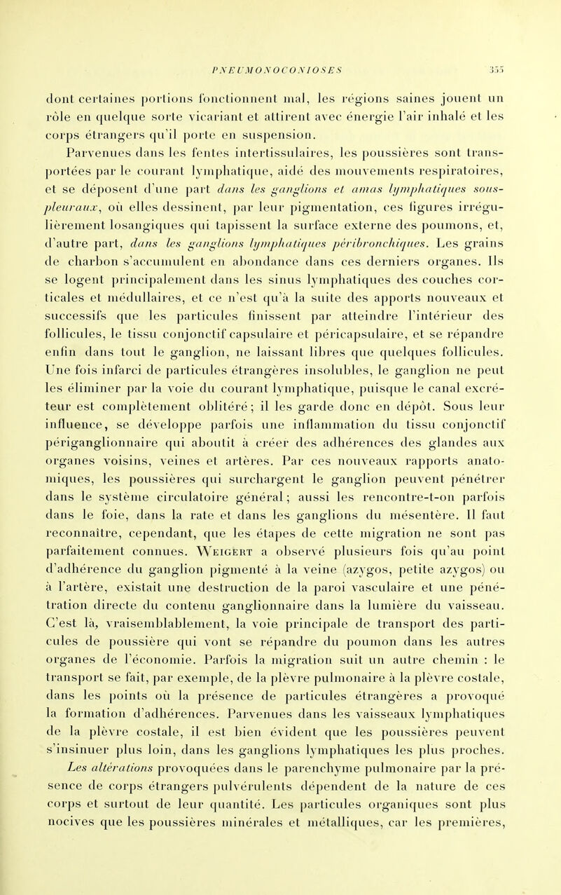 dont certaines portions fonctionnent mal, les régions saines jouent un rôle en quelque sorte vicariant et attirent avec énergie Fair inhalé et les corps étrangers qu'il porte en suspension. Parvenues clans les fontes intertissulaires, les poussières sont trans- portées par le courant lymphatique, aidé des mouvements respiratoires, et se déposent d'une part dans les ganglions et amas lymphatiques sous- pleuraux, où elles dessinent, par leur pigmentation, ces figures irrégu- lièrement losangiques qui tapissent la surface externe des poumons, et, d'autre part, dans les ganglions lynipJiatiques pèribronchiques. Les grains de charbon s'accunuilent en abondance dans ces derniers organes. Ils se logent principalement dans les sinus lymphatiques des couches cor- ticales et médullaires, et ce n'est qu'à la suite des apports nouveaux et successifs que les particules finissent par atteindre l'intérieur des follicules, le tissu conjonctif capsulaire et péricapsulaire, et se répandre enfin dans tout le ganglion, ne laissant libres que quelques follicules. Une fois infarci de particules étrangères insolubles, le ganglion ne peut les éliminer par la voie du courant lymphatique, puisque le canal excré- teur est complètement oblitéré; il les garde donc en dépôt. Sous leur influence, se développe parfois une inflammation du tissu conjonctif périganglionnaire qui aboutit à créer des adhérences des glandes aux organes voisins, veines et artères. Par ces nouveaux rapports anato- miques, les poussières qui surchargent le ganglion peuvent pénétrer dans le système circulatoire général ; aussi les rencontre-t-on parfois dans le foie, dans la rate et dans les ganglions du mésentère. Il faut reconnaître, cependant, que les étapes de cette migration ne sont pas parfaitement connues. Weigert a observé plusieurs fois qu'au point d'adhérence du ganglion pigmenté à la veine (azygos, petite azygos) ou à l'artère, existait une destruction de la paroi vasculaire et une péné- tration directe du contenu aranglionnaire dans la lumière du vaisseau. C'est là, vraisemblablement, la voie principale de transport des parti- cules de poussière qui vont se répandre du poumon dans les autres organes de l'économie. Parfois la migration suit un autre chemin : le transport se fait, par exemple, de la plèvre pulmonaire à la plèvre costale, dans les points où la présence de particules étrangères a provoqué la formation d'adhérences. Parvenues dans les vaisseaux lymphatiques de la plèvre costale, il est bien évident que les poussières peuvent s'insinuer plus loin, dans les ganglions lymphatiques les plus proches. Les altérations provoquées dans le parenchyme pulmonaire par la pré- sence de corps étrangers pulvérulents dépendent de la nature de ces corps et surtout de leur quantité. Les particules organicjues sont plus nocives que les poussières minérales et métalliques, car les premières,