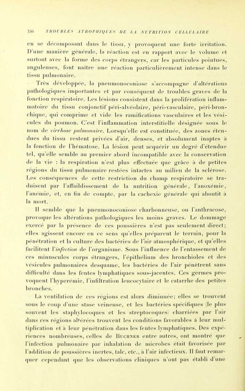 en se décomposant dans le tissu, y provoquent une forte irritation. D'une manière générale, la réaction est en rapport avec le volume et surtout avec la forme des corps étrangers, car les particules pointues, anguleuses, font naître une réaction particulièrement intense dans le tissu pulmonaire. Très développée, la pneumonoconiose s'accompagne d'altérations pathologiques importantes et par conséquent de troubles graves de la fonction respiratoire. Les lésions consistent dans la prolifération inflam- matoire du tissu conjonctif péri-alvéolaire, péri-vasculaire, péri-bron- chique, qui comprime et vide les ramifications vasculaires et les vési- cules du poumon. C'est l'inflammation interstitielle désignée sous le nom de cirrhose pulmonaire. Lorsqu'elle est constituée, des zones éten- dues du tissu restent privées d'air, denses, et absolument inaptes à la fonction de l'hématose. La lésion peut acquérir un degré d'étendue tel, qu'elle semble au premier abord incompatible avec la conservation de la vie : la respiration n'est plus effectuée que grâce à de petites régions du tissu pulmonaire restées intactes au milieu de la sclérose. Les conséquences de cette restriction du champ respiratoire se tra- duisent par l'affaiblissement de la nutrition générale, l'anoxémie, l'anémie, et, en lin de compte, par la cachexie générale qui aboutit à la mort. Il semble que la ])neumonoconiose charbonneuse, ou l'anthracose, provoque les altérations pathologiques les moins graves. Le dommage exercé par la présence de ces poussières n'est pas seulement direct; elles agissent encore en ce sens qu'elles préparent le terrain, pour la pénétration et la culture des bactéries de l'air atmosphérique, et qu'elles facilitent Vinfeviion de l'organisme. Sous l'inffuence de l'entassement de ces minuscules corps étrangers, l'épithélium des bronchioles et des vésicules pulmonaires desquame, les bactéries de l'air pénètrent sans difficulté dans les fentes lymphatiques sous-jacentes. Ces germes pro- voquent l'hyperémie, l'infiltration leucocytaire et le catarrhe des petites bronches. La ventilation de ces régions est alors diminuée; elles se trouvent sous le coup d'une stase veineuse, et les bactéries spécifiques (le plus souvent les staphylocoques et les streptocoques) charriées par l'air dans ces régions altérées trouvent les conditions favorables à leur nuil- tiplication et à leur pénétration dans les fentes lymphatiques. Des expé- l'iences nombreuses, celles de Buchxeh entre autres, ont montré que l'infection pulmonaire par inhalation de microbes était favorisée par l'addition de poussières inertes, talc, etc., à l'air infectieux. Il faut reniar- <|uer ccpcnclanl (|ue les observations clini(|ues n'ont pas établi d'une