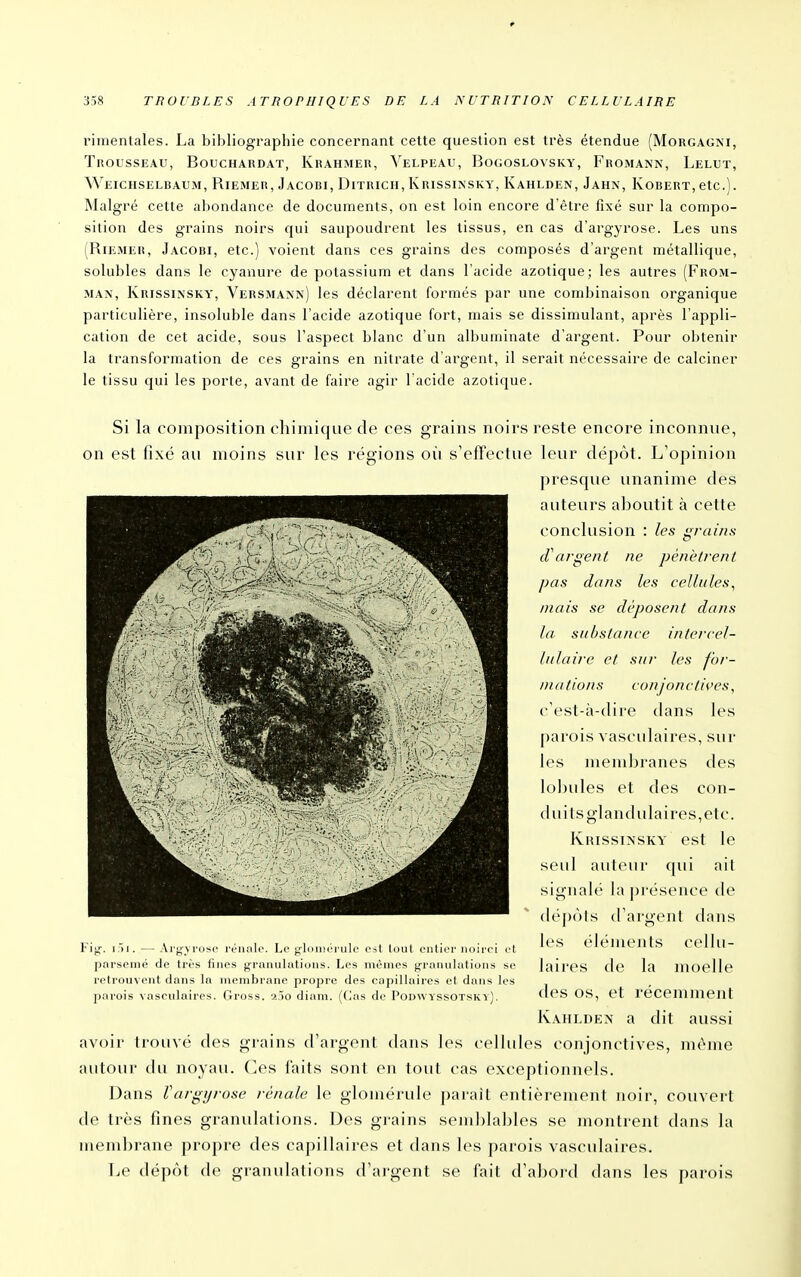 rimentales. La bibliographie concernant cette question est très étendue (Morgagni, Trousseau, Bouchardat, Krahmer, Velpeau, Bogoslovsky, Fromann, Lelut, Weichselbaum, Biemer, Jacobi, Ditricii, Krissixsky, Kahlden, Jahn, Robert, etc.). Malgré cette abondance de documents, on est loin encore d'être fixé sur la compo- sition des grains noirs qui saupoudrent les tissus, en cas d'argyrose. Les uns (Riemer, Jacobi, etc.) voient dans ces grains des composés d'argent métallique, solubles dans le cyanure de potassium et dans l'acide azotique; les autres (From- MA\, Krissinsky, Versmann) les déclarent formés par une combinaison organique particulière, insoluble dans l'acide azotique fort, mais se dissimulant, après l'appli- cation de cet acide, sous l'aspect blanc d'un albuminate d'argent. Pour obtenir la transformation de ces grains en nitrate d'argent, il serait nécessaire de calciner le tissu qui les porte, avant de faire agir l acide azotique. Si la composition chimique de ces grains noirs reste encore inconnue, on est fixé au moins sur les régions oii s'effectue leur dépôt. L'opinion presque unanime des auteurs aboutit à cette conclusion : les grains d'argent ne pénètrent pas dans les cellules, niais se déposent dans la substance intercel- lulaire et sur les for- mations conjonctii'es, c'est-à-dire dans les parois vasculaires, sur les membranes des lobules et des con- duits glandulaires,etc. KiussiMSKY est le seul auteur qui ait signalé la présence de (b'pùls d'argent dans les éléments cellu- laires de la moelle des os, et récemment Kahlden a dit aussi avoir trouvé des grains d'argenl dans les cellules conjonctives, même autour du noyau. (]es faits son! en tout cas exceptionnels. Dans Vargijrose rénale le glomérule paraît entièrement noir, couvert de très fines granulations. Des grains semblables se montrent dans la membrane propre des capillaires et dans les parois vasculaires. Le dépôt de granulations d'argent se fait d'abord dans les parois Fijj. i.H. — Arjj^vrosc i-éiialo. Le ^IdiiKTiilc i'->l tout ciitiiT noirci ol pnrsomé de Irès fines granulations. Les mêmes granulations se retrouvent dans la membrane propre des capillaires et dans les j)arois vasculaires. Gross. a,)0 diam. [V,i\s de Podwyssotsky).