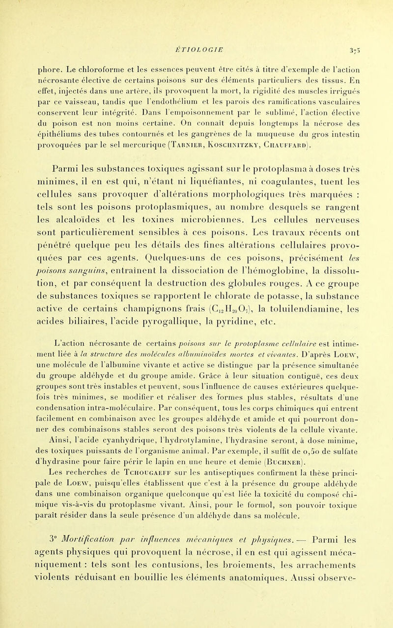 phore. Le chloroforme et les essences peuvent être cités à titre d'exemple de l'action nécrosante élective de certains poisons sur des éléments particuliers des tissus. En effet, injectés dans une artère, ils provoquent la mort, la rigidité des muscles irrigués par ce vaisseau, tandis que l'endothélium et les parois des ramifications vasculaires conservent leur intégrité. Dans l'empoisonnenient par le sublimé, l'action élective du poison est non moins certaine. On connaît depuis longtemps la nécrose des épithéliums des tubes contournés et les gangrènes de la muqueuse du gros intestin provoquées par le sel mercurique (Tarniek, Koschmtzky, Chauffard). Parmi les substances toxiques agissant sur le protoplasnia à doses très minimes, il en est qui, n'étant ni liquéfiantes, ni coagulantes, tuent les cellules sans provoquer d'altérations morphologiques très marquées : tels sont les poisons protoplasmiques, au nombre desquels se rangent les alcaloïdes et les toxines microbiennes. Les cellules nerveuses sont particulièrement sensibles à ces poisons. Les travaux récents ont pénétré quelqtie peti les détails des fines altérations cellulaires provo- quées par ces agents. Quelques-uns de ces poisons, précisément les poisons sanguins, entraînent la dissociation de l'hémoglobine, la dissolu- tion, et par conséquent la destruction des globules rouges. A ce groupe de sidistances toxiques se rapportent le chlorate de potasse, la substance active de certains champignons frais (C12H00O7), la toluilendiamine, les acides Ijiliaires, l'acide pyrogallique, la pyridine, etc. L'action nécrosante de certains poiso/is sur le protoplasme cellulaire est intime- ment liée à la structure des molécules albuminoïdes mortes et vivantes. D'après Loew, une molécule de l'albumine vivante et active se distingue par la présence simultanée du groupe aldéhyde et du groupe amide. Grâce à leur situation contiguë, ces deux, groupes sont très instables et peuvent, sous l'influence de causes extérieures quelque- fois très minimes, se modifier et réaliser des formes plus stables, résultats d'une condensation intra-moléculaire. Par conséquent, tous les corps chimiques qui entrent facilement en combinaison avec les groupes aldéhyde et amide et qui pourront don- ner des combinaisons stables seront des poisons très violents de la cellule vivante. Ainsi, l'acide cyanhydrique, rhydrotylamine, l'hydrasine seront, à dose minime, des toxiques puissants de l'organisme animal. Par exemple, il suffit de o,5o de sulfate d'hydrasine pour faire périr le lapin en une heure et demie (Buchxer). Les recherches de Tchougaeff sur les antiseptiques confirment la thèse princi- pale de Loew, puisqu'elles établissent que c'est à la présence du groupe aldéhyde dans une combinaison organique quelconque c{u'est liée la toxicité du composé chi- mique vis-à-vis du protoplasme vivant. Ainsi, pour le formol, son pouvoir toxique paraît résider dans la seule présence d'un aldéhyde dans sa molécule. 3° Mortification par influences niècani(jues et plrijsiques. — Parmi les agents physiques qui provoquent la nécrose, il en est qui agissent méca- niquement : tels sont les contusions, les broiements, les arrachements violents réduisant en bouillie les éléments anatomiques. Aussi observe-