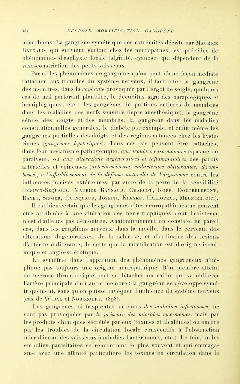 microbiens. La gangrène symétrique des extrémités décrite par Maurice Ra-ynaud, qui survient surtout chez les neuropathes, est précédée de phénomènes d asphyxie locale (algidité, cyanose) qui dépendent de la vaso-constriction des petits vaisseaux. Parmi les phénomènes de gangrène qu'on peut d'une façon médiate rattacher aux troubles du système nerveux, il faut citer la gangrène des membres, dans la raphanie provoquée par Fergot de seigle, quelques cas de mal perforant plantaire, le décubitus aigu des paraplégiques et hémiplégiques, etc., les gangrènes de portions entières de membres dans les maladies des nerfs sensitifs (lèpre anesthésique), la gangrène sénile des doigts et des membres, la gangrène dans les maladies constitutionnelles générales, le diabète par exemple, et enfin même les gangrènes partielles des doigts et des régions cutanées chez les hysté- riques {gangrènes hy-stèriques). Tous ces cas peuvent être rattachés, dans leur mécanisme pathogénique, aux troubles çaso-mo/euj-s (spasme ou paralysie), ou aux altérations dégénératwes et inflammatoires des parois artérielles et veineuses [artériosclérose, endartérites oblitérantes., throm- boses)., à l'affaiblissement de la défense naturelle de l'organisme contre les influences nocives extérieures, par suite de la perte de la sensibilité (Brown-Séquârd , Maurice Raynaud, Charcot, Kopp, Doutrelepoxt , Bayet, SiiSGER, QuiNQUALD, JosEPii, Kreske, Hallopeau, IMeunier, etc.). Il est I^ien certain que les gangrènes dites neuropathiques ne peuvent être attribuées à une altération des nerfs tropliiques dont l'existence n'est d'ailleurs pas démontrée. Anatomiquement on constate, en pareil cas, dans les ganglions nerveux, dans la moelle, dans le cerveau, des altérations dégénératives, de la sclérose, et d'ordinaire des lésions d'artéritc oblitérante, de sorte que la mortification est d'origine isché- mique et angio-sclérotique. La symétrie dans l'apparition des phénomènes gangreneux n'im- plique pas toujours une origine neuropathique. D'un membre atteint de nécrose thromljosique peut se détacher un caillot qui va oblitérer l'artère principale d'un autre membre : la gangrène se développe symé- triquement, sans qu'on puisse invoquer l'influence du système nerveux (cas de Widal et Nobécourt, 1898). Les gangrènes, si fréquentes au cours des maladies infectieuses, ne sont pas provoquées par la jjrésence des microbes eu.t-ménies, mais par les produits chimiques sécrétés par eux (toxines et alcaloïdes) ou encore par les troubles de la circulation locale consécutifs à l'obstruction microbienne des vaisseaux ((>ml)olies bactériennes, etc.). Le foie, oîi les embolies parasitaires se rencontrent le plus souvent et qui emmaga- sine avec une affinité particulière les toxines en circulation dans le