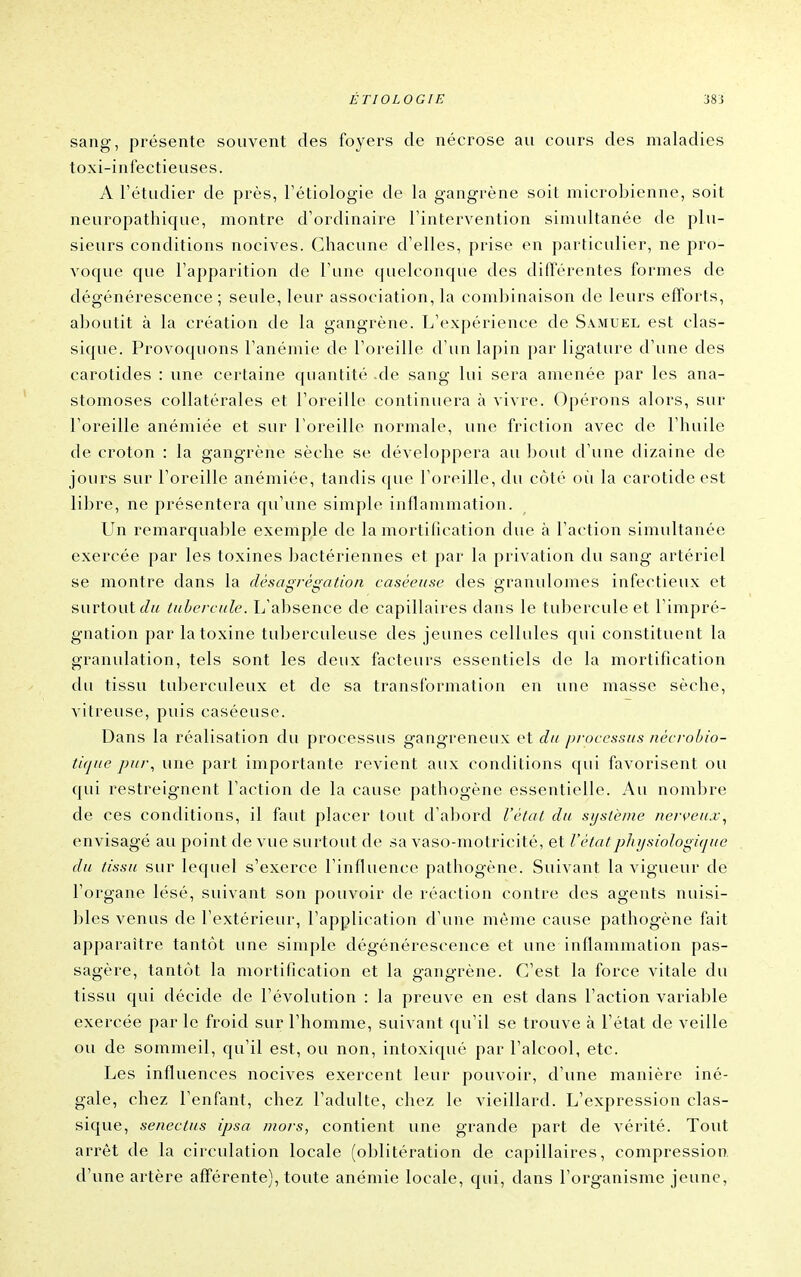 sang, présente souvent des foyers de nécrose au cours des maladies toxi-infectieuses. A l'étudier de près, l'étiologie de la gangrène soit microbienne, soit neuropathique, montre d'ordinaire l'intervention simultanée de plu- sieurs conditions nocives. Chacune d'elles, prise en particulier, ne pro- voc[ue que l'apparition de l'une quelconque des différentes formes de dégénérescence; seule, leur association, la combinaison de leurs efforts, aboutit à la création de la gangrène. L'expérience de Samuel est clas- sique. Provoquons l'anémie de l'oreille d'un lapin par ligature d'une des carotides : une certaine quantité de sang lui sera amenée par les ana- stomoses collatérales et l'oreille continuera à vivre. Opérons alors, sur l'oreille anémiée et sur l'oreille normale, une friction avec de l'huile de croton : la gangrène sèche se développera au bout d'une dizaine de jours sur l'oreille anémiée, tandis que l'oreille, du côté oii la carotide est libre, ne présentera qu'une simple inflammation. Un remarquable exemple de la mortilication due à l'action simultanée exercée par les toxines bactériennes et par la privation du sang artériel se montre dans la désagrégation caséeiise des granulomes infectieux et surtout tubercule. L'absence de capillaires dans le tubercule et l'impré- gnation par la toxine tuberculeuse des jeunes cellules qui constituent la granulation, tels sont les deux facteurs essentiels de la mortification du tissu tuberculeux et de sa transformation en une masse sèche, vitreuse, puis caséeuse. Dans la réalisation du processus gangreneux et du processus jiécrohio- tiqfie pur., une part importante revient aux conditions qui favorisent ou qui restreignent l'action de la cause pathogène essentielle. Au nombre de ces conditions, il faut placer tout d'abord l'état du système nen'eu.v, envisagé au point de vue surtout de sa vaso-motricité, et l'étatphijsiologitjue du tissu sur lequel s'exerce l'influence pathogène. Suivant la vigueur de l'organe lésé, suivant son pouvoir de réaction contre des agents nuisi- bles venus de l'extérieur, l'application d'une même cause pathogène fait apparaître tantôt une simple dégénérescence et une inflammation pas- sagère, tantôt la mortification et la gangrène. C'est la force vitale du tissu qui décide de l'évolution : la preuve en est dans l'action variable exercée par le froid sur l'homme, suivant qu'il se trouve à l'état de veille ou de sommeil, qu'il est, ou non, intoxiqué par l'alcool, etc. Les influences nocives exercent leur pouvoir, d'une manière iné- gale, chez l'enfant, chez l'adulte, chez le vieillard. L'expression clas- sique, senectus ipsa mors, contient une grande part de vérité. Tout arrêt de la circulation locale (oblitération de capillaires, compression, d'une artère afférente), toute anémie locale, qui, dans l'organisme jeune,