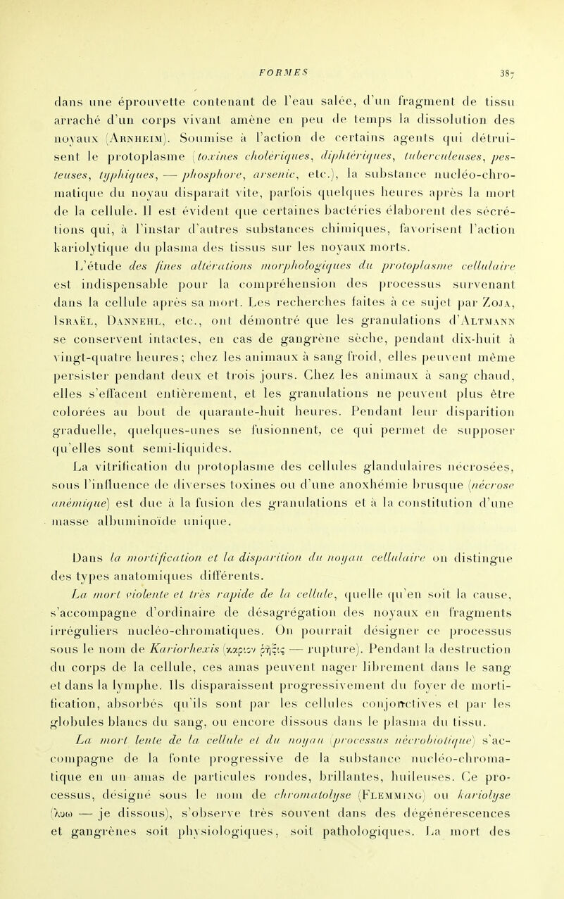 dans une éproiivette contenant de l'eau salée, d'un fragment de tissu arraché d'un corps vivant amène en peu de temps la dissolution des noyaux (Arnheim). Soumise à l'action de certaius agents qui détrui- sent le protoplasme [to.vine.s cholériques^ diphU'vuiuea^ tuberculeuses^ pes- feuses, /i//j/iùj(ies, — jj/iosp/ioi-e^ arsenic^ etc.), la substance nucJéo-chro- matique du noyau disparaît vite, parfois quelques heures après la mort de la cellule. Il est évident que certaines bactéries élaborent des sécré- tions qui, à l'instar d'autres substances chimiques, favorisent l'action kariolytique du plasma des tissus sur les noyaux morts. L'étude des fines aUéraliuns inurphologiqiies du prolophisiiie cellulaire est indispensal)le pour la compréhension des processus survenant dans la cellule après sa mort. Les recherches faites à ce sujet par Zoja, Israël, Danneiil, etc., ont démontré que les granulations d'ALTMANN se conservent intactes, en cas de gangrène sèche, pendant dix-huit à vingt-quatre heures; chez les animaux à sang froid, elles peuvent même persister pendant deux et trois jours. Chez les arrimaux à sang chaud, elles s'effacent entièrement, et les granulations ne peuvent plus être colorées au bout de quarante-huit heures. Pendant leur disparition graduelle, quelques-unes se fusionnent, ce qui permet de supposer qu'elles sont semi-liquides. La vitrification du [)rotoplasme des cellules glandulaires Jiécrosées, sous l'influence tle diverses toxines ou d'une anoxhémie brusque {nécrose (inéuiique) est due à la fusion des granulations et à la constitution d'une masse albuminoïde unique. Dans la Diorlificalion cl la disparition du not/au cellulaire on distingue des types anatomiques différents. La mort s'iolente et très rapide de la cellule^ quelle qu'en soit la cause, s'accompagne d'ordinaire de désagrégation des noyaux en fragments irréguliers nucléo-chromatiques. On pourrait désigner ce processus sous le nom de Kariorhexis [y^/x^wi pYjÇi; — rupture). Pendant la destruction du corps de la cellule, ces amas peuvent nager librement tlans le sang et dans la l^^mphe. Ils disparaissent progressivement du foyer de morti- fication, absoi'bés qu'ils sont par les cellules coiijoiTctives et pai- les globules blancs du sang, ou encore dissous dans le plasma du tissu. La mort lente de la cellule et du not/au processus nécroliiotiijue) s'ac- compagne de la fonte |)rogressive de la substance^ ruicléo-chroma- tique en un amas de |)articides ]-ondes, brillantes, huileuses. Ce pro- cessus, désigné sous le nom de chromatolyse (Flemmixg) ou kariolyse (Xuoj — je dissous), s'observe très souvent dans des dégénérescences et gangrènes soit physi()logi([ues, soit pathologiques. La mort des