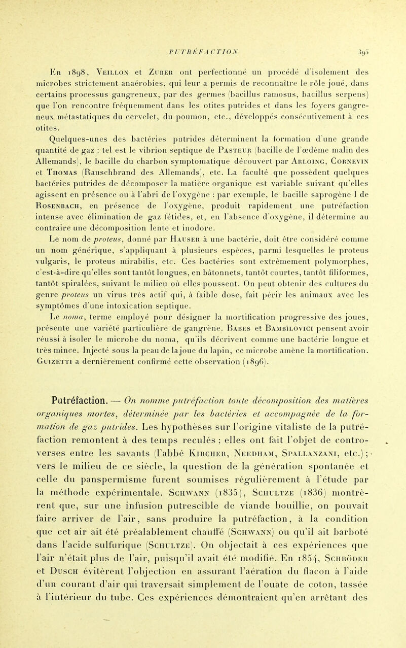riTRliFACTION En 1898, Veillox et Zuber ont perfectionné un procédé d'isolement des microbes strictement anaérobies, qui leur a permis de reconnaître le rôle joué, dans certains processus gangreneux, par des germes (bacillus ramosus, bacillus serpens) que l'on rencontre fréquemment dans les otites putrides et dans les foyers gangre- neux métastatiques du cervelet, du poumon, etc., développés consécutivement à ces otites. Quelques-unes des bactéries putrides déterminent la formalion d'une grande quantité de gaz : tel est le vibrion septique de Pasteur (bacille de l'œdème malin des Allemands), le bacille du charbon symptomatique découvert par Arloing, Cornevix et Thomas (Rauschbrand des Allemands), etc. La faculté que possèdent quelques bactéries putrides de déconqDoser la matière organique est variable suivant qu'elles agissent en présence ou à l'abri de l'oxygène : par exemple, le bacille saprogène I de RosEXBACH, en présence de l'oxygène, produit rapidement une putréfaction intense avec élimination de gaz fétides, et, en l'absence d'oxygène, il détermine au contraire une décomposition lenle et inodore. Le nom de pvoteus, donné par Hauskr à une bactérie, doit être considéré comme un nom générique, s'appliquant à plusieurs espèces, ^larmi lesquelles le proteus vulgaris, le proteus mirabilis, etc. Ces bactéries sont extrêmement polymorphes, c'est-à-dire qu'elles sont tantôt longues, en Ijàtonnets, tantôt courtes, tantôt filiformes, tantôt spiralées, suivant le milieu où elles poussent. On peut obtenir des cultures du genre proteus un virus Irès actif qui, à faible dose, fait périr les animaux avec les symptômes d'une intoxication septique. IjC iioina, terme employé pour désigner la morliilcation progressive des joues, présente une variété particulière de gangrène. Bares et Bambïlovici pensent avoir réussi à isoler le microbe du noma, qu'ils décrivent comme une bactérie longue et très mince. Injecté sous la jjcau de lajoue du lapin, ce microbe amène la mortification. GuizETTi a dernièrement confirmé cette observation (1896). Putréfaction. — On nomme pnlrèfdclion toute décomposition des matières organiques mortes^ déterminée par les bactéries et accompagnée de la for- mation de gaz putrides. Les hypothèses sur Forigine vitaliste de la putré- faction remontent à des temps reculés ; elles ont fait l'objet de contro- verses entre les savants (l'abbé Kircher, Needham, Spallanzani, etc.); vers le milieu de ce siècle, la question de la génération spontanée et celle du panspermisme furent soumises régulièrement à l'étude par la méthode expérimentale. Schwann (i835), Schultze (i836) montrè- rent que, sur une infusion ptitrescible de viande bouillie, on pouvait faire arriver de l'air, sans produire la putréfaction, à la condition que cet air ait été préalablement chauffé (Schwana) ou qu'il ait barboté dans l'acide sulfurique (Schultze). On objectait à ces expériences que l'air n'était plus de l'air, puisqu'il avait été modifié. En i854, Schrôder et DuscH évitèrent l'objection en asstirant l'aération du flacon à l'aide d'un courant d'air qui traversait simplement de l'ouate de coton, tassée à l'intérieur du tidje. Ces expériences démontraient qu'en arrêtant des