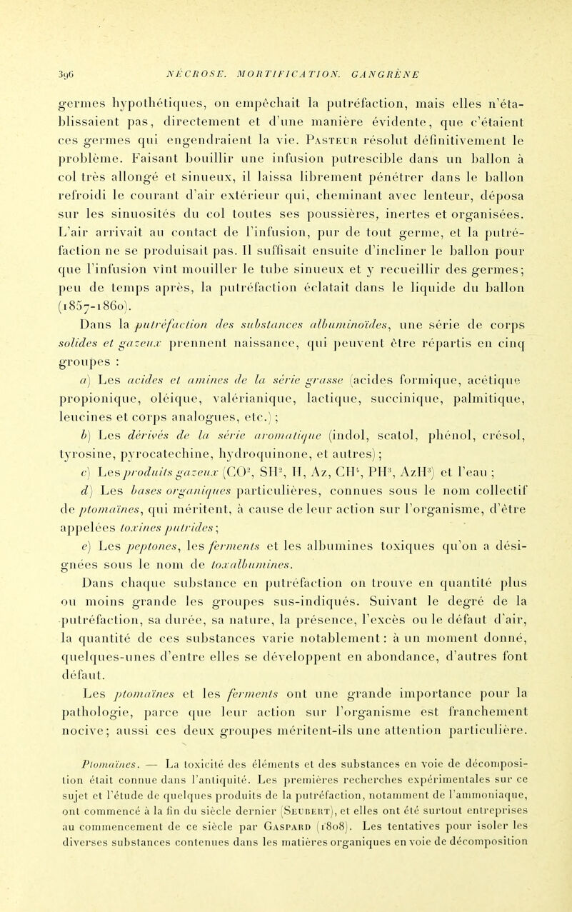 germes hypothétiques, on empêchait la putréfaction, mais elles n'éta- blissaient pas, directement et d'une manière évidente, que c'étaient ces germes qui engendraient la vie. Pasteur résolut définitivement le problème. Faisant bouillir une infusion putrescible dans un ballon à col très allongé et sinueux, il laissa librement pénétrer dans le ballon refroidi le courant d'air extérieur qui, cheminant avec lenteur, déposa sur les sinuosités du col toutes ses poussières, inertes et organisées. L'air arrivait au contact de l'infusion, pur de tout germe, et la putré- faction ne se produisait pas. Il suffisait ensuite d'incliner le ballon pour que l'infusion vînt mouiller le tube sinueux et y recueillir des germes; peu de temps après, la putréfaction éclatait dans le liquide du ballon (1857-1860). Dans la pu/réfaction des substances alhiinii/ioïdes, une série de corps solides et gazeu.v prennent naissance, qui peuvent être répartis en cinq groupes : (i) Les acides et aminés de la série grasse (acides formique, acétique propionique, oléique, valérianique, lactique, succinique, palmitique, leucines et corps analogues, etc.) ; b) Les dérivés de la série aïoinatique (indol, scatol, phénol, crésol, tyrosine, pyrocatechiiae, hydroquinone, et autres); c) Les produits gazeu.i: [C0\ SU-, H, Az, CB\ PH^ AzH^') et l'eau ; d) Les bases organiques particulières, connues sous le nom collectif de ptomaïnes., qui méritent, à cause de leur action sur l'organisme, d'être appelées toxines putrides; e) Les peptones.^ les ferments et les albumines toxiques qu'on a dési- gnées sous le nom de toxalbumines. Dans chaque substance en putréfaction on trouve en quantité j)lus ou moins grande les groupes sus-indiqués. Suivant le degré de la putréfaction, sa durée, sa nature, la présence, l'excès ou le défaut d'air, la quantité de ces substances varie notablement : à un moment donné, quelques-unes d'entre elles se développent en abondance, d'autres font défaut. Les ptomaïnes et les ferments ont une grande importance pour la pathologie, parce que leur action sur l'organisme est franchement nocive; aussi ces deux groupes méritent-ils une attention particulière. Ptomaïnes. — La toxicité des éléiiienls et des substances en voie de décomposi- tion était connue dans Fanliquilé. Les premières recherches expérimentales sur ce sujet et l'étude de quelques produits de la putréfaction, notamment de rammoniaciue, ont commencé à la fin du siècle dernier (Siaiiiiiii'r), et elles ont été surtout entreprises au commencement de ce siècle par Gaspaiîd (1808). Les tentatives pour isoler les diverses substances contenues dans les matières organiques en voi(> de décomposition