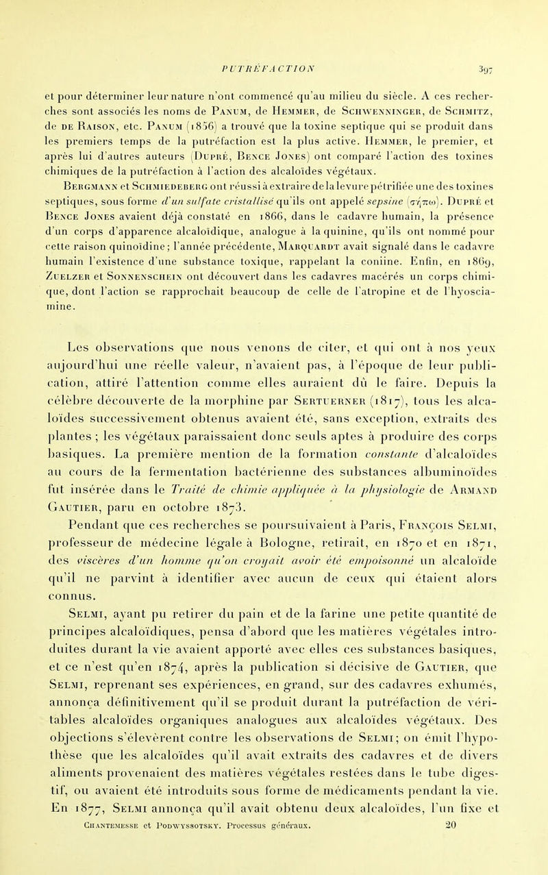 et pour déterminer leur nature n'ont commencé qu'au milieu du siècle. A ces recher- ches sont associés les noms de Panum, de Hemmer, de Schwemninger, de Schmitz, de DE Raison, etc. Paxum (i856) a trouvé que la toxine septique cjui se produit dans les premiers temps de la putréfaction est la plus active. Hemmeh, le premier, et après lui d'autres auteurs (Dlpré, Bence Jones) ont comparé l'action des toxines chimiques de la putréfaction à l'action des alcaloïdes végétaux. Beiîgmann et Schmiedeheiu; ont réussi à extraire de la levure pétrifiée une des toxines septiques, sous forme cVun sulfate cristallisé c[\x\\'à ont appelé .«(?/3s/«e (ç;Y|7rio). Dupré et Bence Jones avaient déjà constaté en 1866, dans le cadavre humain, la présence d'un corps d'apparence alcaloidique, analogue à la quinine, qu'ils ont nommé pour cette raison cjuinoïdine; l'année précédente, Marquarut avait signalé dans le cadavre humain l'existence d'une substance toxique, rappelant la coniine. Enfin, en 1869, ZuELZER et SoNNENSCHEiN Ont découvcrt dans les cadavres macérés un corps chimi- que, dont l'action se rapprochait beaucoup de celle de l'ati'opine et de Thyoscia- mine. Les observations que nous venons de citer, et qui ont à nos yeux aujourd'hui une réelle valeur, n'avaient pas, à l'époque de leur pii])li- cation, attiré l'attention comme elles auraient dû le faire. Depuis la célèbre découverte de la morphine par Sertuerner (1817), tous les alca- loïdes successivement obtenus avaient été, sans exception, extraits des plantes ; les végétaux paraissaient donc seuls aptes à produire des corps basiques. La première mention de la formation constanle d'alcaloïdes au cours de la fermentation bactérienne des substances albuminoïdes fut insérée dans le Traité de chimie appliquée à la pluj.siologie de Armand Gautier, paru en octobre 18^3. Pendant que ces recherches se poursuivaient à Paris, François Selmi, professeur de médecine légale à Bologne, retirait, en 1870 et en 1871, des i>iscères d'un homme qu'un croyait avoir été empoisonné un alcaloïde qu'il ne parvint à identifier avec aucun de ceux qui étaient alors connus. Selmi, ayant pu retirer du pain et de la farine une petite quantité de principes alcaloïdiques, pensa d'abord que les matières végétales intro- duites durant la vie avaient apporté avec elles ces substances basiques, et ce n'est qu'en 1874, après la publication si décisive de Gautier, que Selmi, reprenant ses expériences, en grand, sur des cadavres exhumés, annonça définitivement qu'il se produit durant la putréfaction de véri- tables alcaloïdes organiques analogues aux alcaloïdes végétaux. Des objections s'élevèrent contre les observations de Selmi; on émit l'hypo- thèse que les alcaloïdes cpi'il avait extraits des cadavres et de divers aliments provenaient des matières végétales restées dans le tube diges- tif, ou avaient été introduits sous forme de médicaments pendant la vie. En 1877, Selmi annonça qu'il avait obtenu deux alcaloïdes, l'un fixe et CiiANTEMEssE ct l'oDWYSsoTSKY. Procossus gi'néraux. 20