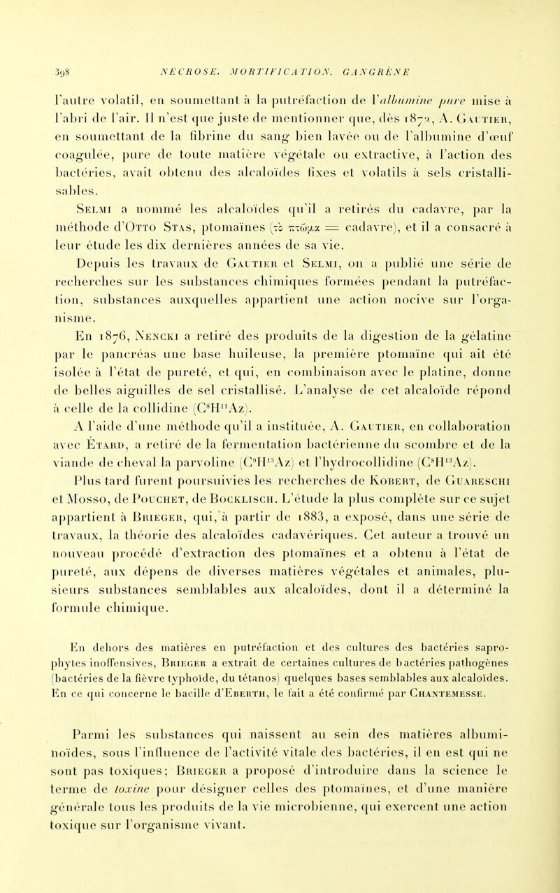 l'autre volatil, en soumettant à la putréfaction de VaUmmiiie pure mise à l'abri de l'air. Il n'est (|ue juste de mentionner que, dès i8j.>, A. Gai tieh, en soumettant de la fibrine du sang bien lavée ou de l'alljumine d'œui' coagulée, pure de toute matière végétale ou extraetive, à l'action des bactéries, avait obtenu des alcaloïdes fixes et volatils à sels cristalli- sables. Selmi a nommé les alcaloïdes qu'il a retirés du cadavre, par la méthode d'OTTO Stas, ptomaïnes (-b t-m[}.7. = cadavre), et il a consacré à leur étude les dix dernières années de sa vie. Depuis les travaux de Gautier et Selmi, on a publié une série de recherches sur les suljstances chimiques formées pendant la putréfac- tion, substances auxquelles appartient une action nocive sur l'orga- nisme. En 187(5, Xeîncki a retiré des produits de la digestion de la gélatine par le pancréas une base huileuse, la première ptomaïne cjui ait été isolée à l'état de pureté, et qui, en combinaison avec le platine, donne de belles aiguilles de sel cristallisé. L'analyse de cet alcaloïde répond à celle de la collidine (G^HAz). A l'aide d'une méthode qu'il a instituée, A. Gautier, en collaboration avec Etard, a retiré de la fermentation fjac^térienne du scombre et de la viande de cheval la parvoline (Gll''Az) et l'hydrocollidine (C4i'^Az). Plus tard furent poursuivies les recherches de Robert, de Guareschi etMosso, de Pouchet, de Bocklisch. L'étude la plus complète sur ce sujet appartient à Brieger, qui, à partir de i883, a exposé, dans une série de travaux, la théorie des alcaloïdes cadavériques. Cet auteur a trouvé un nouveau procédé d'extraction des ptomaïnes et a obtenu à l'état de pureté, aux dépens de diverses matières végétales et animales, plu- sieurs sul)Stances semJjlables aux alcaloïdes, dont il a déterminé la formule chimic|ue. l^u ileliors cfes matières en putréfaclion et des cultures des f^actéries sapro- phytes iiiofFensives, BniECER a extrait de certaines cultures de bactéries patliogènes (fjactéries de la fièvre typlioïde, du tétanos) quelques fjases seml^lables aux alcaloïdes. En ce qui concerne le bacille d'EiiERTH, le tait a été confirmé par Ghaxtemesse. Parmi les suljstances cpii naissent au sein des matières albumi- noïdes, sous l'influence de l'activité vitale des bactéries, il en est qui ne sont pas toxiques; Brieger a proposé d'introduire dans la science b^ terme de toxine pour désigner celles des ptomaïnes, et d'une manière générale tous les produits de la vie microbienne, qui exercent une action toxique sur l'organisme a ivant.