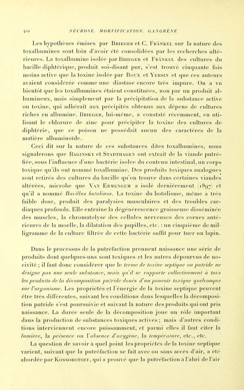 Les hypothèses émises par Bkieger et C. Fhankel sur la nature des toxalbumines sont loin d'avoir été consolidées par les recherches ulté- rieures. La toxalbumine isolée par Brieger et Fr\?<kel des cultures du ])acille diphtérique, produit soi-disant pur, s'est trouvé cinquante fois moins active que la toxine isolée par Roux et Yersix et que ces auteurs avaient considérée comme une diastase encore très impure. On a vu bientôt que les toxalbumines étaient constituées, non par un produit al- bumineux, mais simplement par la précipitation de la substance active ou toxine, qui adhérait aux précipités obtenus aux dépens de cultures riches en albumine. Brieger, lui-même, a constaté récemment, en uti- lisant le chlorure de zinc pour précipiter la toxine des cultures de diphtérie, que ce poison ne possédait aucun des caractères de la matière albuminoïde. Ceci dit sur la nature de ces substances dites toxalbumines, nous signalerons que Bagiasky et Stadthagex ont extrait de la viande j)utré- fiée, sous l'influence d'une bactérie isolée du contenu intestinal, un corps toxique qu'ils ont nommé toxalbumine. Des produits toxiques analogues sont retirés des cultures du bacille qu'on trouve dans certaines viandes altérées, microbe que Van Ermengem a isolé dernièrement (1897) et qu'il a nommé Bacilltis boliilinns. La toxine du botulisme, même à très faible dose, produit des paralj'sies musculaires et des troubles car- diaques profonds. Elle entraîne la dégénérescence gi'aisseuse disséminée des muscles, la chromatolyse des cellules nerveuses des cornes anté- rieures de la moelle, la dilatation des pupilles, etc. : un cinquième de mil- ligramme de la culture filtrée de cette bactérie suffit pour tuer un lapin. Dans le processus de la [)utréfaction prennent naissance une série de produits dont quelques-uns sont toxiques et les autres dépourvus de no- civité ; il faut donc considérer que le ternie de toxine septi(]tie ou putride ne désigne pan une seule substancemais (ju'i! se /•apjjorte coUectivenient à toi:s les produits de la décomposition putride doués d'un pouK'oir to.ii<pie (ptelconcpte sur l'organisme. Les j)ropriétés et l'énergie de la toxine septique peuvent être très dilférentes, suivant les conditions dans lesquelles la décomposi- tion putride s'est poursuivie et suivant la nature des produits qui ont pris naissance. La durée seule de la décomposition joue un rôle important dans la protluctioji de su])stances toxiques actives ; mais d'autres condi- tions interviennent encore puissamment, et parmi elles il faut citer la lumière, la prése/tce ou Vabsence d\).ri/g('/u'., la tem])ératui'e., etc., etc. La question de savoir à quel point les j)ropi iétés de la toxine septique varient, suivant que la putréfaction se fait avec ou sans accès d'air, a été abordée par KossoROTori', qui a pr()uv(' (jue h» pulr(''ra(ii()n à l'abri de l'air